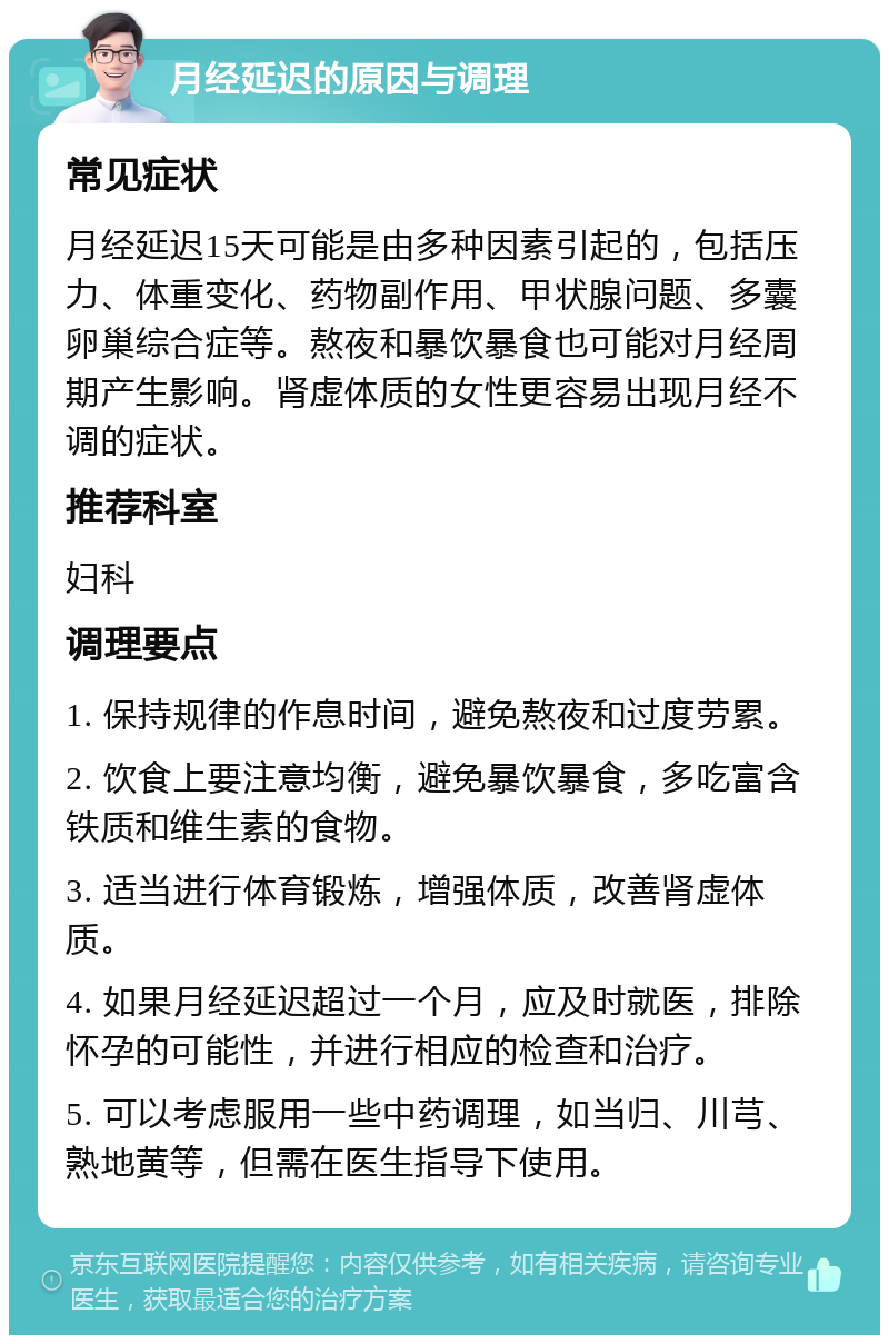 月经延迟的原因与调理 常见症状 月经延迟15天可能是由多种因素引起的，包括压力、体重变化、药物副作用、甲状腺问题、多囊卵巢综合症等。熬夜和暴饮暴食也可能对月经周期产生影响。肾虚体质的女性更容易出现月经不调的症状。 推荐科室 妇科 调理要点 1. 保持规律的作息时间，避免熬夜和过度劳累。 2. 饮食上要注意均衡，避免暴饮暴食，多吃富含铁质和维生素的食物。 3. 适当进行体育锻炼，增强体质，改善肾虚体质。 4. 如果月经延迟超过一个月，应及时就医，排除怀孕的可能性，并进行相应的检查和治疗。 5. 可以考虑服用一些中药调理，如当归、川芎、熟地黄等，但需在医生指导下使用。