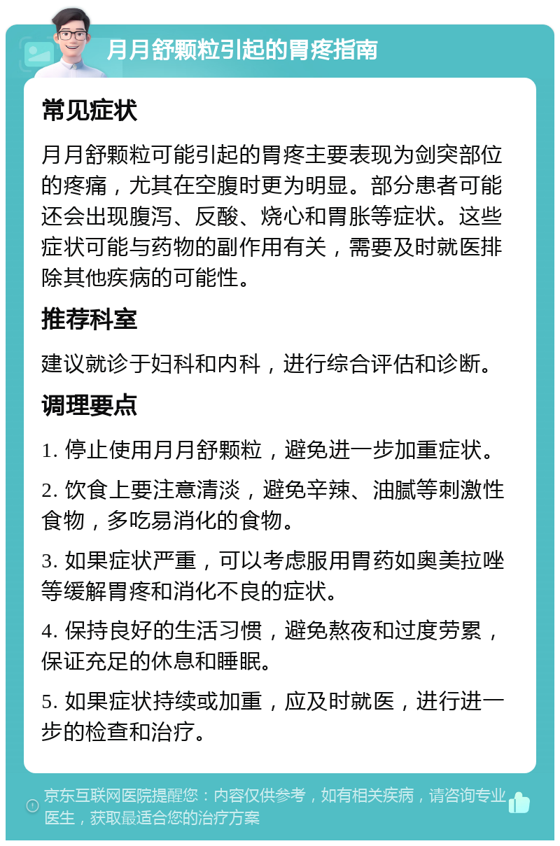 月月舒颗粒引起的胃疼指南 常见症状 月月舒颗粒可能引起的胃疼主要表现为剑突部位的疼痛，尤其在空腹时更为明显。部分患者可能还会出现腹泻、反酸、烧心和胃胀等症状。这些症状可能与药物的副作用有关，需要及时就医排除其他疾病的可能性。 推荐科室 建议就诊于妇科和内科，进行综合评估和诊断。 调理要点 1. 停止使用月月舒颗粒，避免进一步加重症状。 2. 饮食上要注意清淡，避免辛辣、油腻等刺激性食物，多吃易消化的食物。 3. 如果症状严重，可以考虑服用胃药如奥美拉唑等缓解胃疼和消化不良的症状。 4. 保持良好的生活习惯，避免熬夜和过度劳累，保证充足的休息和睡眠。 5. 如果症状持续或加重，应及时就医，进行进一步的检查和治疗。