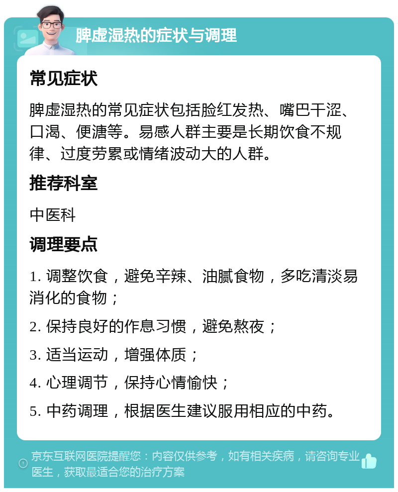 脾虚湿热的症状与调理 常见症状 脾虚湿热的常见症状包括脸红发热、嘴巴干涩、口渴、便溏等。易感人群主要是长期饮食不规律、过度劳累或情绪波动大的人群。 推荐科室 中医科 调理要点 1. 调整饮食，避免辛辣、油腻食物，多吃清淡易消化的食物； 2. 保持良好的作息习惯，避免熬夜； 3. 适当运动，增强体质； 4. 心理调节，保持心情愉快； 5. 中药调理，根据医生建议服用相应的中药。