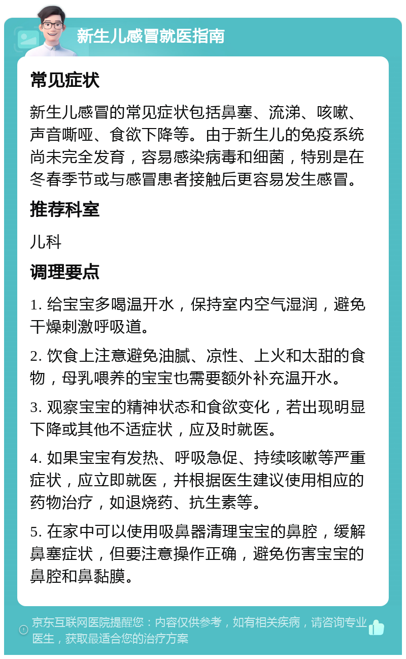 新生儿感冒就医指南 常见症状 新生儿感冒的常见症状包括鼻塞、流涕、咳嗽、声音嘶哑、食欲下降等。由于新生儿的免疫系统尚未完全发育，容易感染病毒和细菌，特别是在冬春季节或与感冒患者接触后更容易发生感冒。 推荐科室 儿科 调理要点 1. 给宝宝多喝温开水，保持室内空气湿润，避免干燥刺激呼吸道。 2. 饮食上注意避免油腻、凉性、上火和太甜的食物，母乳喂养的宝宝也需要额外补充温开水。 3. 观察宝宝的精神状态和食欲变化，若出现明显下降或其他不适症状，应及时就医。 4. 如果宝宝有发热、呼吸急促、持续咳嗽等严重症状，应立即就医，并根据医生建议使用相应的药物治疗，如退烧药、抗生素等。 5. 在家中可以使用吸鼻器清理宝宝的鼻腔，缓解鼻塞症状，但要注意操作正确，避免伤害宝宝的鼻腔和鼻黏膜。