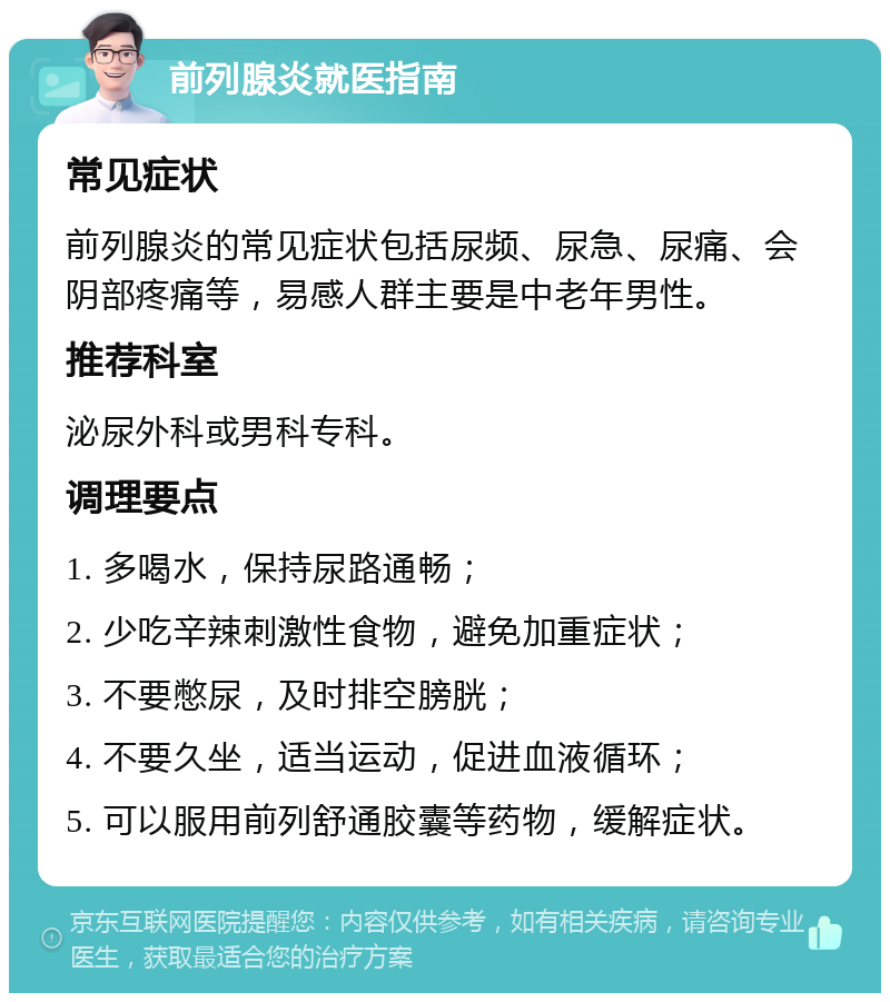 前列腺炎就医指南 常见症状 前列腺炎的常见症状包括尿频、尿急、尿痛、会阴部疼痛等，易感人群主要是中老年男性。 推荐科室 泌尿外科或男科专科。 调理要点 1. 多喝水，保持尿路通畅； 2. 少吃辛辣刺激性食物，避免加重症状； 3. 不要憋尿，及时排空膀胱； 4. 不要久坐，适当运动，促进血液循环； 5. 可以服用前列舒通胶囊等药物，缓解症状。