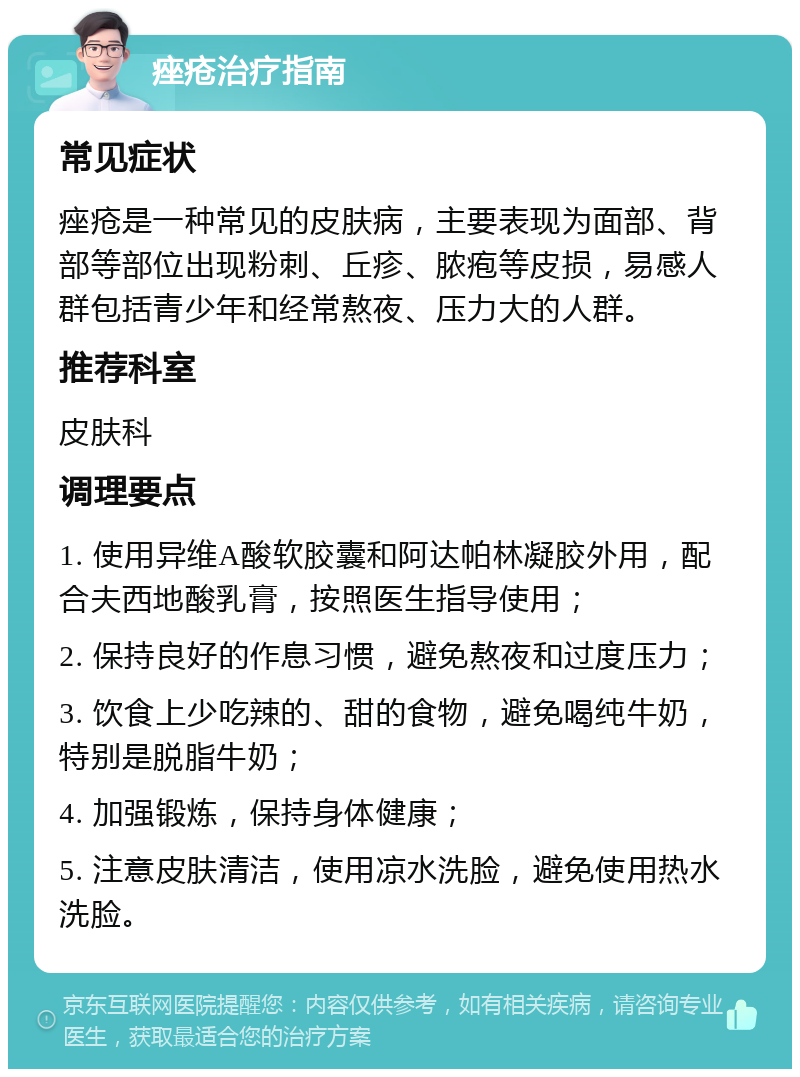 痤疮治疗指南 常见症状 痤疮是一种常见的皮肤病，主要表现为面部、背部等部位出现粉刺、丘疹、脓疱等皮损，易感人群包括青少年和经常熬夜、压力大的人群。 推荐科室 皮肤科 调理要点 1. 使用异维A酸软胶囊和阿达帕林凝胶外用，配合夫西地酸乳膏，按照医生指导使用； 2. 保持良好的作息习惯，避免熬夜和过度压力； 3. 饮食上少吃辣的、甜的食物，避免喝纯牛奶，特别是脱脂牛奶； 4. 加强锻炼，保持身体健康； 5. 注意皮肤清洁，使用凉水洗脸，避免使用热水洗脸。