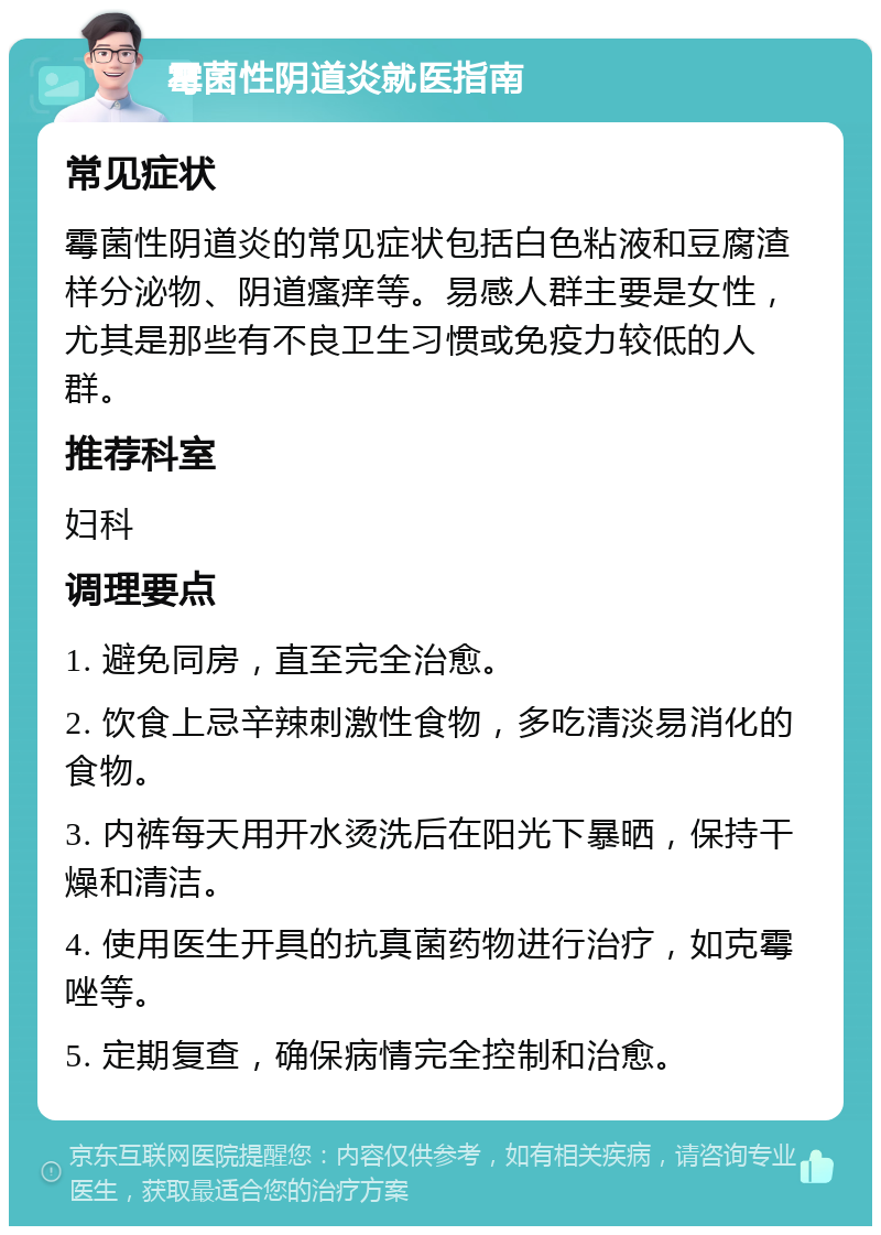 霉菌性阴道炎就医指南 常见症状 霉菌性阴道炎的常见症状包括白色粘液和豆腐渣样分泌物、阴道瘙痒等。易感人群主要是女性，尤其是那些有不良卫生习惯或免疫力较低的人群。 推荐科室 妇科 调理要点 1. 避免同房，直至完全治愈。 2. 饮食上忌辛辣刺激性食物，多吃清淡易消化的食物。 3. 内裤每天用开水烫洗后在阳光下暴晒，保持干燥和清洁。 4. 使用医生开具的抗真菌药物进行治疗，如克霉唑等。 5. 定期复查，确保病情完全控制和治愈。