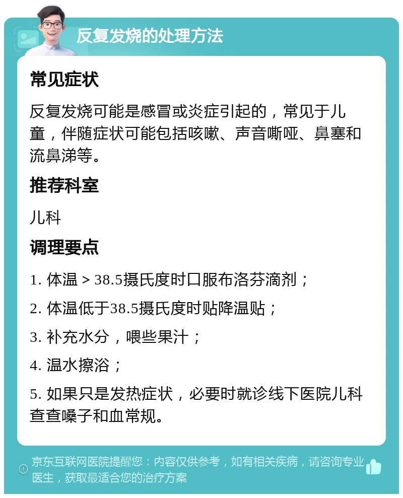 反复发烧的处理方法 常见症状 反复发烧可能是感冒或炎症引起的，常见于儿童，伴随症状可能包括咳嗽、声音嘶哑、鼻塞和流鼻涕等。 推荐科室 儿科 调理要点 1. 体温＞38.5摄氏度时口服布洛芬滴剂； 2. 体温低于38.5摄氏度时贴降温贴； 3. 补充水分，喂些果汁； 4. 温水擦浴； 5. 如果只是发热症状，必要时就诊线下医院儿科查查嗓子和血常规。