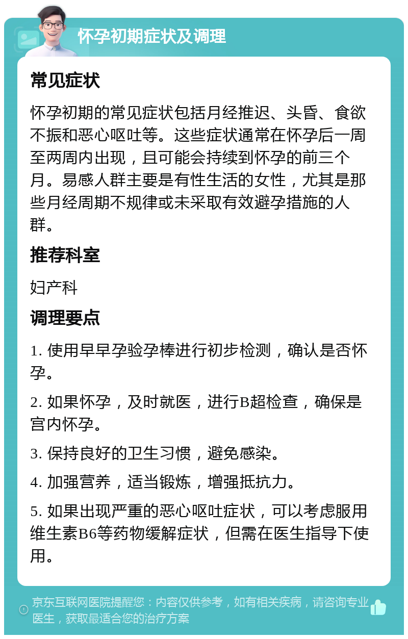 怀孕初期症状及调理 常见症状 怀孕初期的常见症状包括月经推迟、头昏、食欲不振和恶心呕吐等。这些症状通常在怀孕后一周至两周内出现，且可能会持续到怀孕的前三个月。易感人群主要是有性生活的女性，尤其是那些月经周期不规律或未采取有效避孕措施的人群。 推荐科室 妇产科 调理要点 1. 使用早早孕验孕棒进行初步检测，确认是否怀孕。 2. 如果怀孕，及时就医，进行B超检查，确保是宫内怀孕。 3. 保持良好的卫生习惯，避免感染。 4. 加强营养，适当锻炼，增强抵抗力。 5. 如果出现严重的恶心呕吐症状，可以考虑服用维生素B6等药物缓解症状，但需在医生指导下使用。