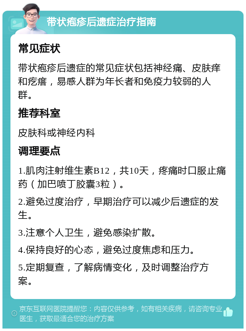 带状疱疹后遗症治疗指南 常见症状 带状疱疹后遗症的常见症状包括神经痛、皮肤痒和疙瘩，易感人群为年长者和免疫力较弱的人群。 推荐科室 皮肤科或神经内科 调理要点 1.肌肉注射维生素B12，共10天，疼痛时口服止痛药（加巴喷丁胶囊3粒）。 2.避免过度治疗，早期治疗可以减少后遗症的发生。 3.注意个人卫生，避免感染扩散。 4.保持良好的心态，避免过度焦虑和压力。 5.定期复查，了解病情变化，及时调整治疗方案。