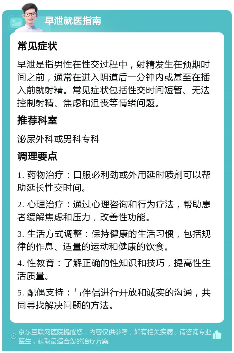 早泄就医指南 常见症状 早泄是指男性在性交过程中，射精发生在预期时间之前，通常在进入阴道后一分钟内或甚至在插入前就射精。常见症状包括性交时间短暂、无法控制射精、焦虑和沮丧等情绪问题。 推荐科室 泌尿外科或男科专科 调理要点 1. 药物治疗：口服必利劲或外用延时喷剂可以帮助延长性交时间。 2. 心理治疗：通过心理咨询和行为疗法，帮助患者缓解焦虑和压力，改善性功能。 3. 生活方式调整：保持健康的生活习惯，包括规律的作息、适量的运动和健康的饮食。 4. 性教育：了解正确的性知识和技巧，提高性生活质量。 5. 配偶支持：与伴侣进行开放和诚实的沟通，共同寻找解决问题的方法。