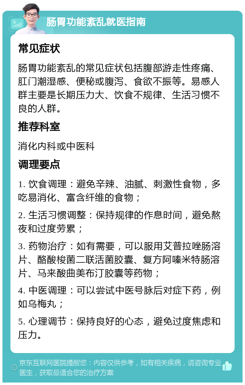 肠胃功能紊乱就医指南 常见症状 肠胃功能紊乱的常见症状包括腹部游走性疼痛、肛门潮湿感、便秘或腹泻、食欲不振等。易感人群主要是长期压力大、饮食不规律、生活习惯不良的人群。 推荐科室 消化内科或中医科 调理要点 1. 饮食调理：避免辛辣、油腻、刺激性食物，多吃易消化、富含纤维的食物； 2. 生活习惯调整：保持规律的作息时间，避免熬夜和过度劳累； 3. 药物治疗：如有需要，可以服用艾普拉唑肠溶片、酪酸梭菌二联活菌胶囊、复方阿嗪米特肠溶片、马来酸曲美布汀胶囊等药物； 4. 中医调理：可以尝试中医号脉后对症下药，例如乌梅丸； 5. 心理调节：保持良好的心态，避免过度焦虑和压力。