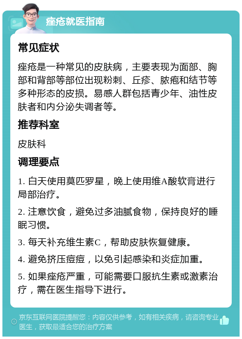 痤疮就医指南 常见症状 痤疮是一种常见的皮肤病，主要表现为面部、胸部和背部等部位出现粉刺、丘疹、脓疱和结节等多种形态的皮损。易感人群包括青少年、油性皮肤者和内分泌失调者等。 推荐科室 皮肤科 调理要点 1. 白天使用莫匹罗星，晚上使用维A酸软膏进行局部治疗。 2. 注意饮食，避免过多油腻食物，保持良好的睡眠习惯。 3. 每天补充维生素C，帮助皮肤恢复健康。 4. 避免挤压痘痘，以免引起感染和炎症加重。 5. 如果痤疮严重，可能需要口服抗生素或激素治疗，需在医生指导下进行。