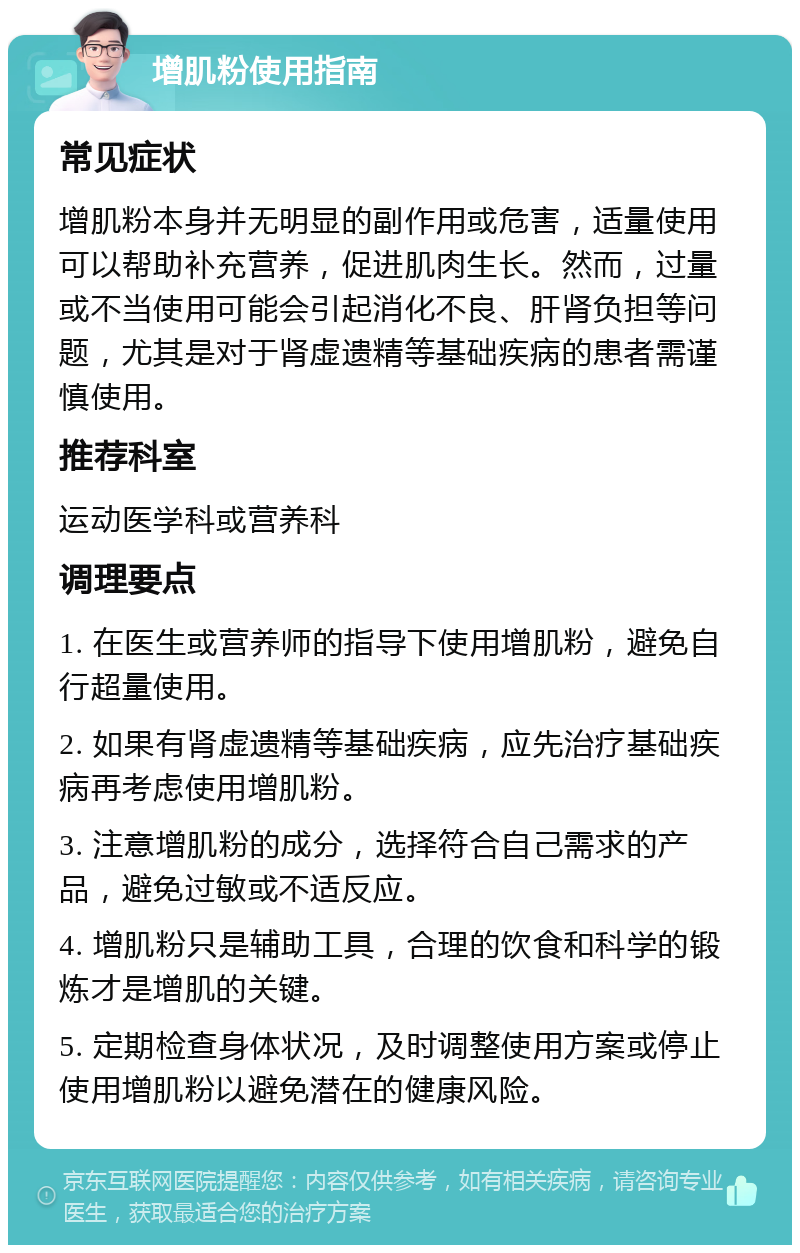 增肌粉使用指南 常见症状 增肌粉本身并无明显的副作用或危害，适量使用可以帮助补充营养，促进肌肉生长。然而，过量或不当使用可能会引起消化不良、肝肾负担等问题，尤其是对于肾虚遗精等基础疾病的患者需谨慎使用。 推荐科室 运动医学科或营养科 调理要点 1. 在医生或营养师的指导下使用增肌粉，避免自行超量使用。 2. 如果有肾虚遗精等基础疾病，应先治疗基础疾病再考虑使用增肌粉。 3. 注意增肌粉的成分，选择符合自己需求的产品，避免过敏或不适反应。 4. 增肌粉只是辅助工具，合理的饮食和科学的锻炼才是增肌的关键。 5. 定期检查身体状况，及时调整使用方案或停止使用增肌粉以避免潜在的健康风险。