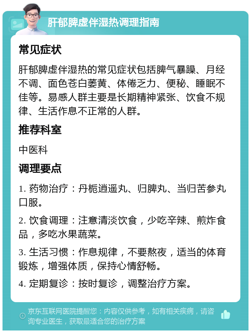 肝郁脾虚伴湿热调理指南 常见症状 肝郁脾虚伴湿热的常见症状包括脾气暴躁、月经不调、面色苍白萎黄、体倦乏力、便秘、睡眠不佳等。易感人群主要是长期精神紧张、饮食不规律、生活作息不正常的人群。 推荐科室 中医科 调理要点 1. 药物治疗：丹栀逍遥丸、归脾丸、当归苦参丸口服。 2. 饮食调理：注意清淡饮食，少吃辛辣、煎炸食品，多吃水果蔬菜。 3. 生活习惯：作息规律，不要熬夜，适当的体育锻炼，增强体质，保持心情舒畅。 4. 定期复诊：按时复诊，调整治疗方案。