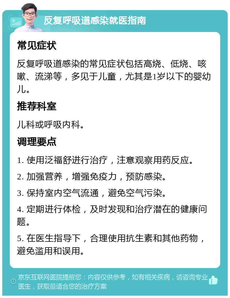 反复呼吸道感染就医指南 常见症状 反复呼吸道感染的常见症状包括高烧、低烧、咳嗽、流涕等，多见于儿童，尤其是1岁以下的婴幼儿。 推荐科室 儿科或呼吸内科。 调理要点 1. 使用泛福舒进行治疗，注意观察用药反应。 2. 加强营养，增强免疫力，预防感染。 3. 保持室内空气流通，避免空气污染。 4. 定期进行体检，及时发现和治疗潜在的健康问题。 5. 在医生指导下，合理使用抗生素和其他药物，避免滥用和误用。