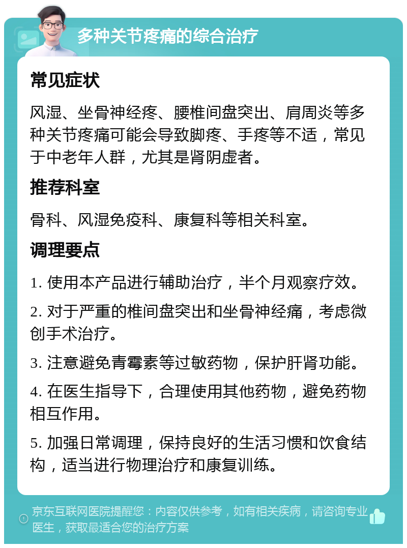 多种关节疼痛的综合治疗 常见症状 风湿、坐骨神经疼、腰椎间盘突出、肩周炎等多种关节疼痛可能会导致脚疼、手疼等不适，常见于中老年人群，尤其是肾阴虚者。 推荐科室 骨科、风湿免疫科、康复科等相关科室。 调理要点 1. 使用本产品进行辅助治疗，半个月观察疗效。 2. 对于严重的椎间盘突出和坐骨神经痛，考虑微创手术治疗。 3. 注意避免青霉素等过敏药物，保护肝肾功能。 4. 在医生指导下，合理使用其他药物，避免药物相互作用。 5. 加强日常调理，保持良好的生活习惯和饮食结构，适当进行物理治疗和康复训练。