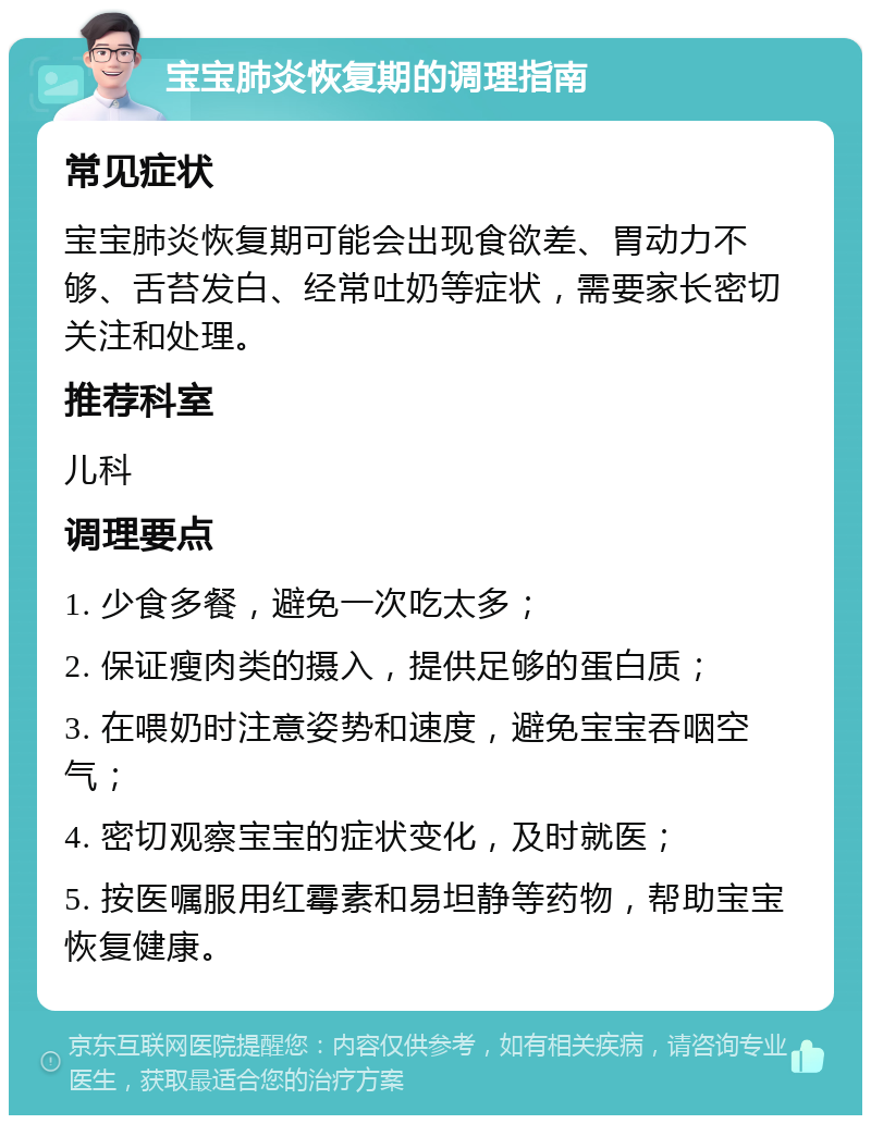 宝宝肺炎恢复期的调理指南 常见症状 宝宝肺炎恢复期可能会出现食欲差、胃动力不够、舌苔发白、经常吐奶等症状，需要家长密切关注和处理。 推荐科室 儿科 调理要点 1. 少食多餐，避免一次吃太多； 2. 保证瘦肉类的摄入，提供足够的蛋白质； 3. 在喂奶时注意姿势和速度，避免宝宝吞咽空气； 4. 密切观察宝宝的症状变化，及时就医； 5. 按医嘱服用红霉素和易坦静等药物，帮助宝宝恢复健康。