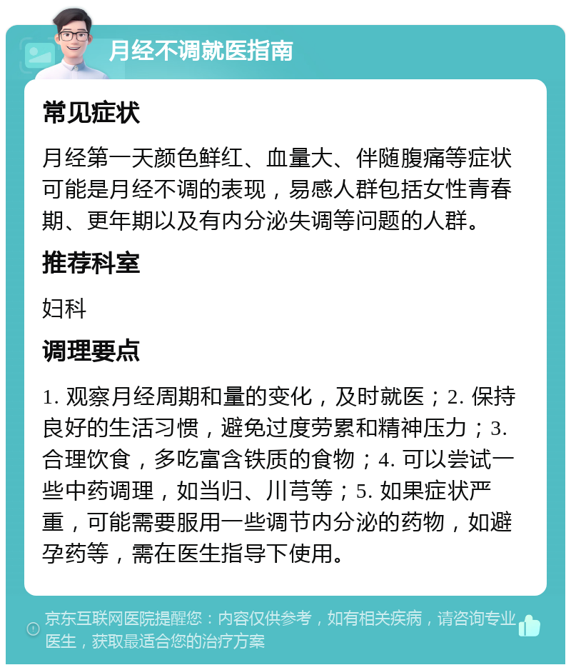 月经不调就医指南 常见症状 月经第一天颜色鲜红、血量大、伴随腹痛等症状可能是月经不调的表现，易感人群包括女性青春期、更年期以及有内分泌失调等问题的人群。 推荐科室 妇科 调理要点 1. 观察月经周期和量的变化，及时就医；2. 保持良好的生活习惯，避免过度劳累和精神压力；3. 合理饮食，多吃富含铁质的食物；4. 可以尝试一些中药调理，如当归、川芎等；5. 如果症状严重，可能需要服用一些调节内分泌的药物，如避孕药等，需在医生指导下使用。