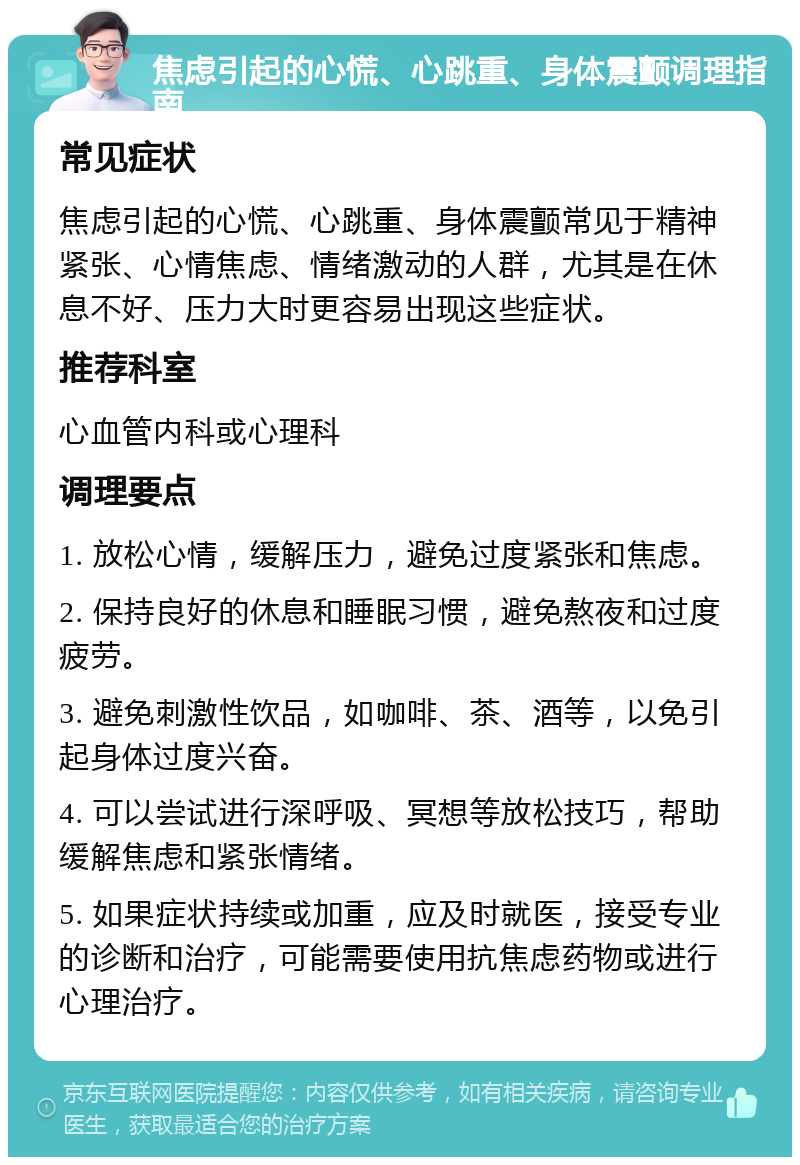 焦虑引起的心慌、心跳重、身体震颤调理指南 常见症状 焦虑引起的心慌、心跳重、身体震颤常见于精神紧张、心情焦虑、情绪激动的人群，尤其是在休息不好、压力大时更容易出现这些症状。 推荐科室 心血管内科或心理科 调理要点 1. 放松心情，缓解压力，避免过度紧张和焦虑。 2. 保持良好的休息和睡眠习惯，避免熬夜和过度疲劳。 3. 避免刺激性饮品，如咖啡、茶、酒等，以免引起身体过度兴奋。 4. 可以尝试进行深呼吸、冥想等放松技巧，帮助缓解焦虑和紧张情绪。 5. 如果症状持续或加重，应及时就医，接受专业的诊断和治疗，可能需要使用抗焦虑药物或进行心理治疗。