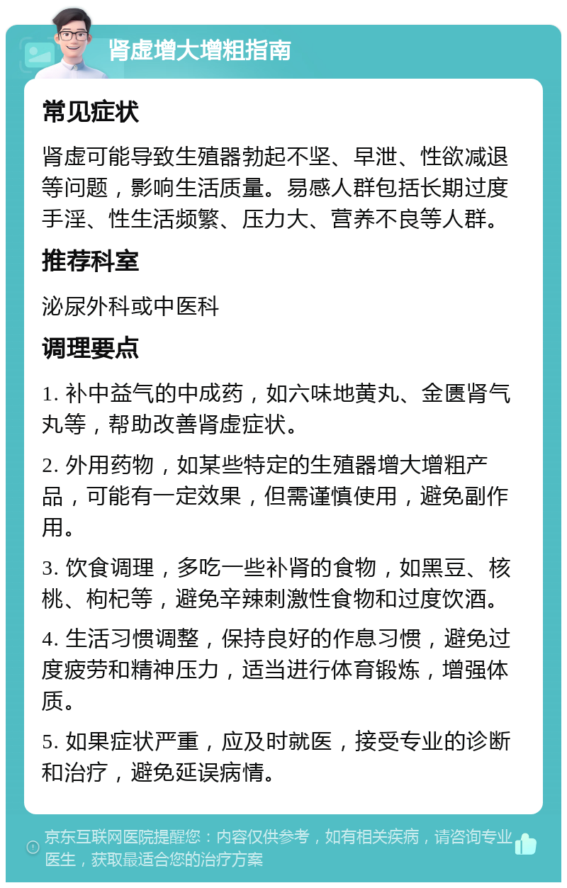 肾虚增大增粗指南 常见症状 肾虚可能导致生殖器勃起不坚、早泄、性欲减退等问题，影响生活质量。易感人群包括长期过度手淫、性生活频繁、压力大、营养不良等人群。 推荐科室 泌尿外科或中医科 调理要点 1. 补中益气的中成药，如六味地黄丸、金匮肾气丸等，帮助改善肾虚症状。 2. 外用药物，如某些特定的生殖器增大增粗产品，可能有一定效果，但需谨慎使用，避免副作用。 3. 饮食调理，多吃一些补肾的食物，如黑豆、核桃、枸杞等，避免辛辣刺激性食物和过度饮酒。 4. 生活习惯调整，保持良好的作息习惯，避免过度疲劳和精神压力，适当进行体育锻炼，增强体质。 5. 如果症状严重，应及时就医，接受专业的诊断和治疗，避免延误病情。