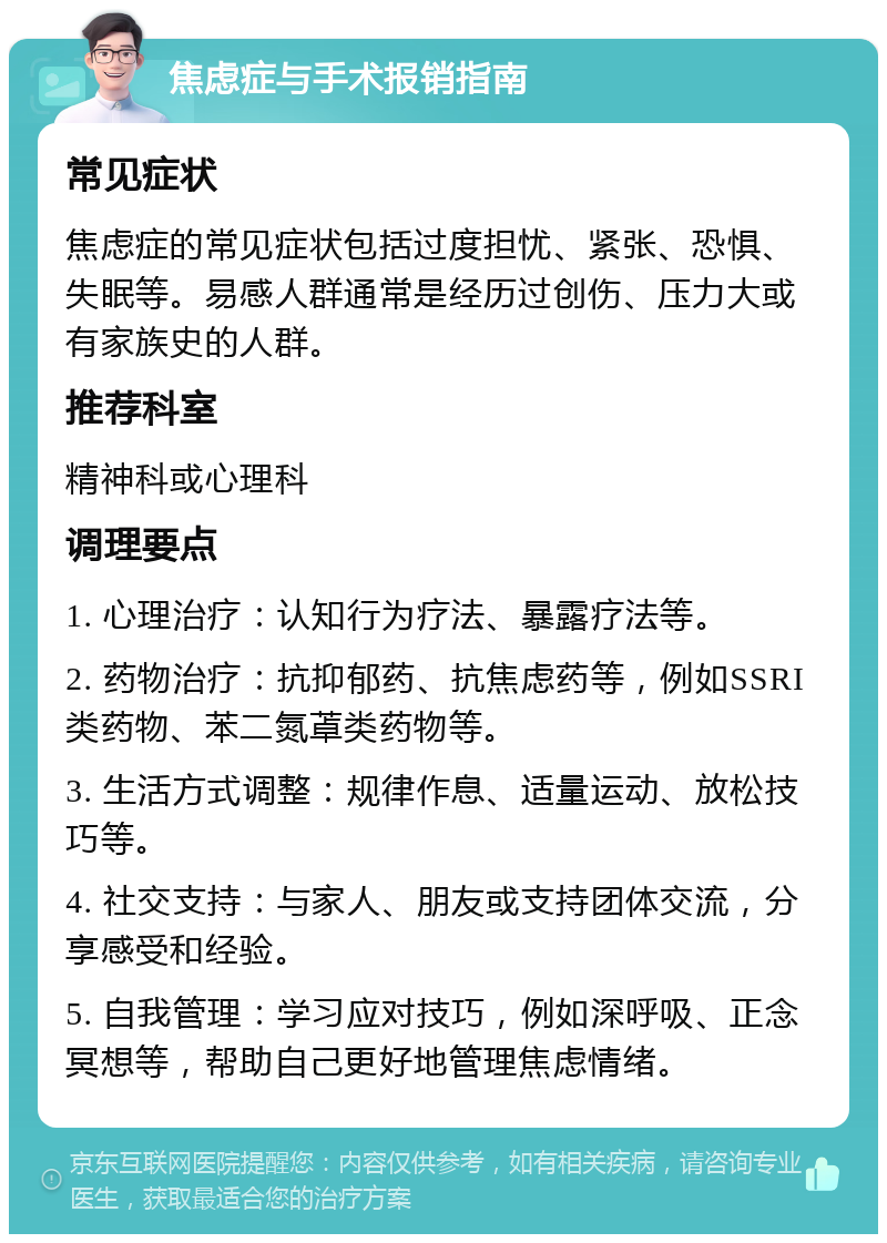 焦虑症与手术报销指南 常见症状 焦虑症的常见症状包括过度担忧、紧张、恐惧、失眠等。易感人群通常是经历过创伤、压力大或有家族史的人群。 推荐科室 精神科或心理科 调理要点 1. 心理治疗：认知行为疗法、暴露疗法等。 2. 药物治疗：抗抑郁药、抗焦虑药等，例如SSRI类药物、苯二氮䓬类药物等。 3. 生活方式调整：规律作息、适量运动、放松技巧等。 4. 社交支持：与家人、朋友或支持团体交流，分享感受和经验。 5. 自我管理：学习应对技巧，例如深呼吸、正念冥想等，帮助自己更好地管理焦虑情绪。