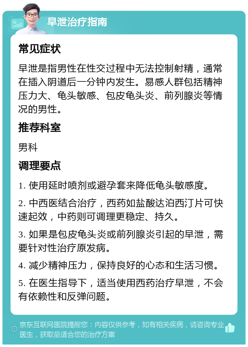 早泄治疗指南 常见症状 早泄是指男性在性交过程中无法控制射精，通常在插入阴道后一分钟内发生。易感人群包括精神压力大、龟头敏感、包皮龟头炎、前列腺炎等情况的男性。 推荐科室 男科 调理要点 1. 使用延时喷剂或避孕套来降低龟头敏感度。 2. 中西医结合治疗，西药如盐酸达泊西汀片可快速起效，中药则可调理更稳定、持久。 3. 如果是包皮龟头炎或前列腺炎引起的早泄，需要针对性治疗原发病。 4. 减少精神压力，保持良好的心态和生活习惯。 5. 在医生指导下，适当使用西药治疗早泄，不会有依赖性和反弹问题。