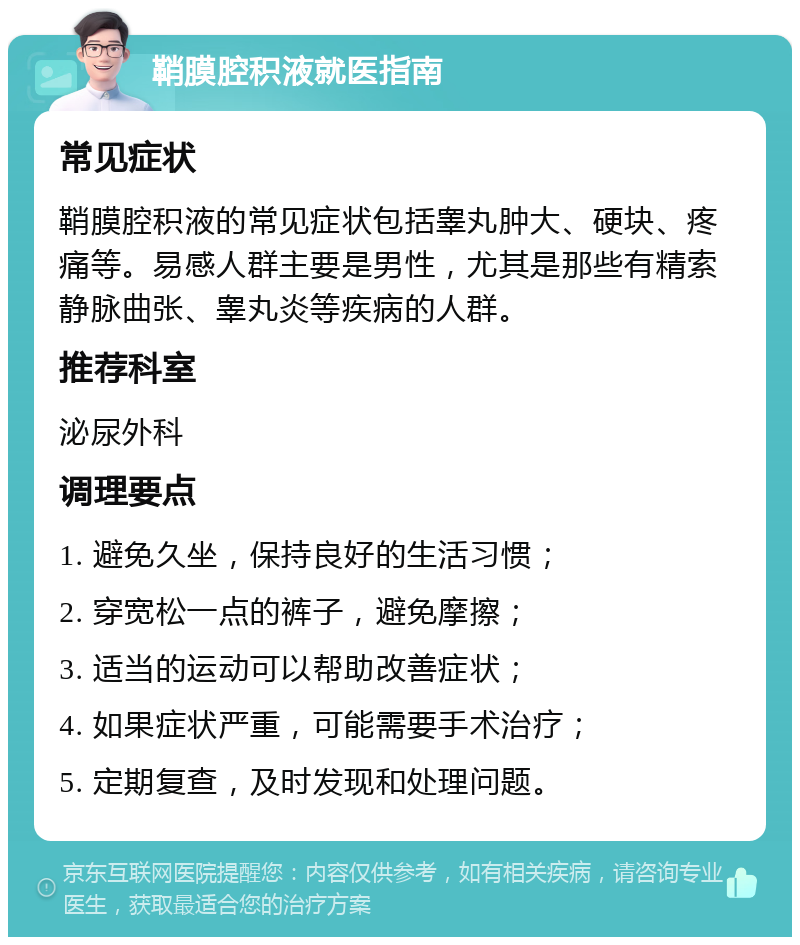 鞘膜腔积液就医指南 常见症状 鞘膜腔积液的常见症状包括睾丸肿大、硬块、疼痛等。易感人群主要是男性，尤其是那些有精索静脉曲张、睾丸炎等疾病的人群。 推荐科室 泌尿外科 调理要点 1. 避免久坐，保持良好的生活习惯； 2. 穿宽松一点的裤子，避免摩擦； 3. 适当的运动可以帮助改善症状； 4. 如果症状严重，可能需要手术治疗； 5. 定期复查，及时发现和处理问题。