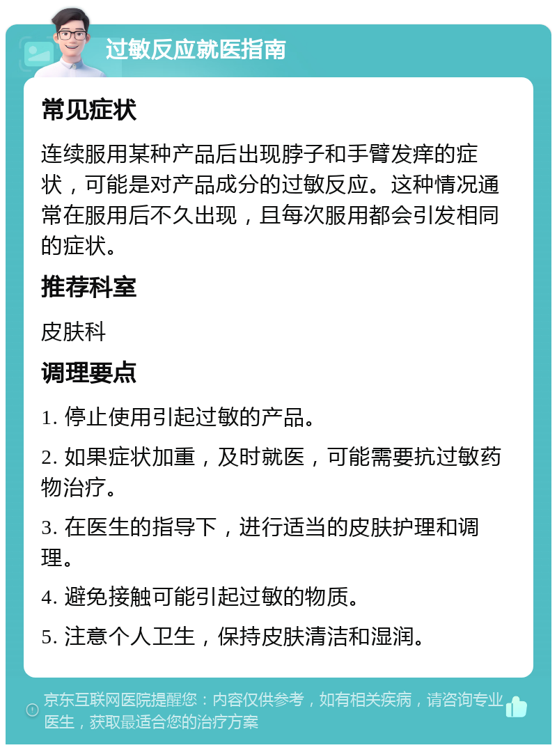 过敏反应就医指南 常见症状 连续服用某种产品后出现脖子和手臂发痒的症状，可能是对产品成分的过敏反应。这种情况通常在服用后不久出现，且每次服用都会引发相同的症状。 推荐科室 皮肤科 调理要点 1. 停止使用引起过敏的产品。 2. 如果症状加重，及时就医，可能需要抗过敏药物治疗。 3. 在医生的指导下，进行适当的皮肤护理和调理。 4. 避免接触可能引起过敏的物质。 5. 注意个人卫生，保持皮肤清洁和湿润。