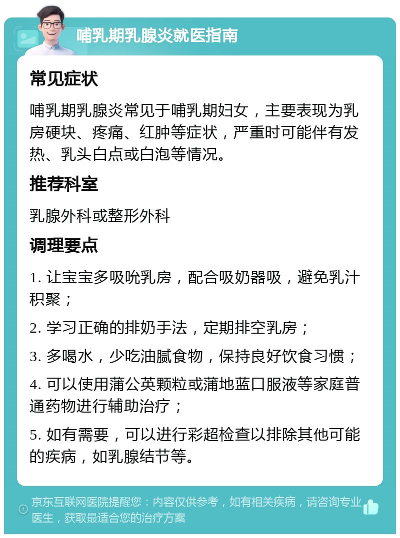 哺乳期乳腺炎就医指南 常见症状 哺乳期乳腺炎常见于哺乳期妇女，主要表现为乳房硬块、疼痛、红肿等症状，严重时可能伴有发热、乳头白点或白泡等情况。 推荐科室 乳腺外科或整形外科 调理要点 1. 让宝宝多吸吮乳房，配合吸奶器吸，避免乳汁积聚； 2. 学习正确的排奶手法，定期排空乳房； 3. 多喝水，少吃油腻食物，保持良好饮食习惯； 4. 可以使用蒲公英颗粒或蒲地蓝口服液等家庭普通药物进行辅助治疗； 5. 如有需要，可以进行彩超检查以排除其他可能的疾病，如乳腺结节等。