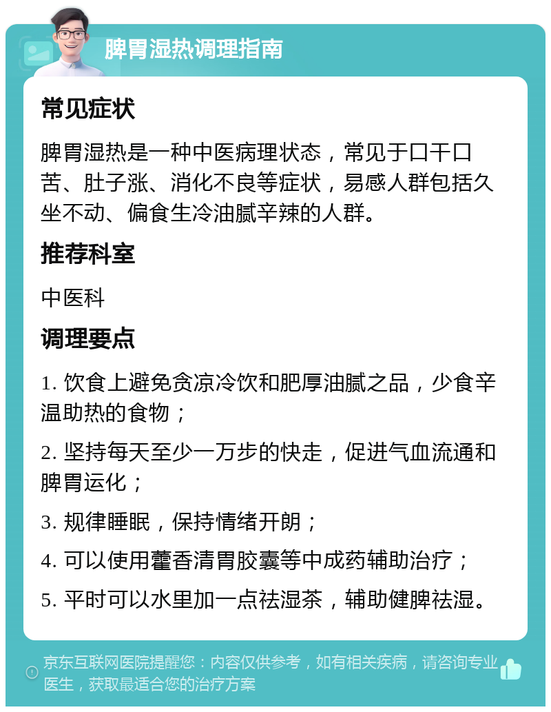 脾胃湿热调理指南 常见症状 脾胃湿热是一种中医病理状态，常见于口干口苦、肚子涨、消化不良等症状，易感人群包括久坐不动、偏食生冷油腻辛辣的人群。 推荐科室 中医科 调理要点 1. 饮食上避免贪凉冷饮和肥厚油腻之品，少食辛温助热的食物； 2. 坚持每天至少一万步的快走，促进气血流通和脾胃运化； 3. 规律睡眠，保持情绪开朗； 4. 可以使用藿香清胃胶囊等中成药辅助治疗； 5. 平时可以水里加一点祛湿茶，辅助健脾祛湿。