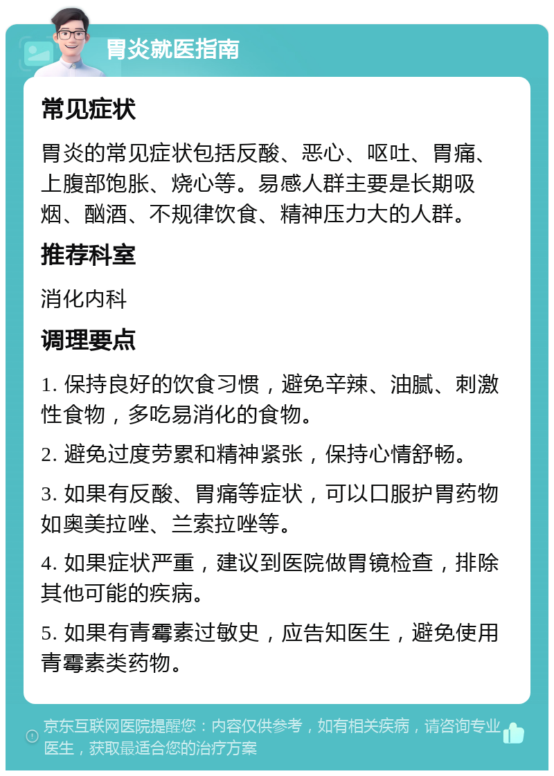 胃炎就医指南 常见症状 胃炎的常见症状包括反酸、恶心、呕吐、胃痛、上腹部饱胀、烧心等。易感人群主要是长期吸烟、酗酒、不规律饮食、精神压力大的人群。 推荐科室 消化内科 调理要点 1. 保持良好的饮食习惯，避免辛辣、油腻、刺激性食物，多吃易消化的食物。 2. 避免过度劳累和精神紧张，保持心情舒畅。 3. 如果有反酸、胃痛等症状，可以口服护胃药物如奥美拉唑、兰索拉唑等。 4. 如果症状严重，建议到医院做胃镜检查，排除其他可能的疾病。 5. 如果有青霉素过敏史，应告知医生，避免使用青霉素类药物。