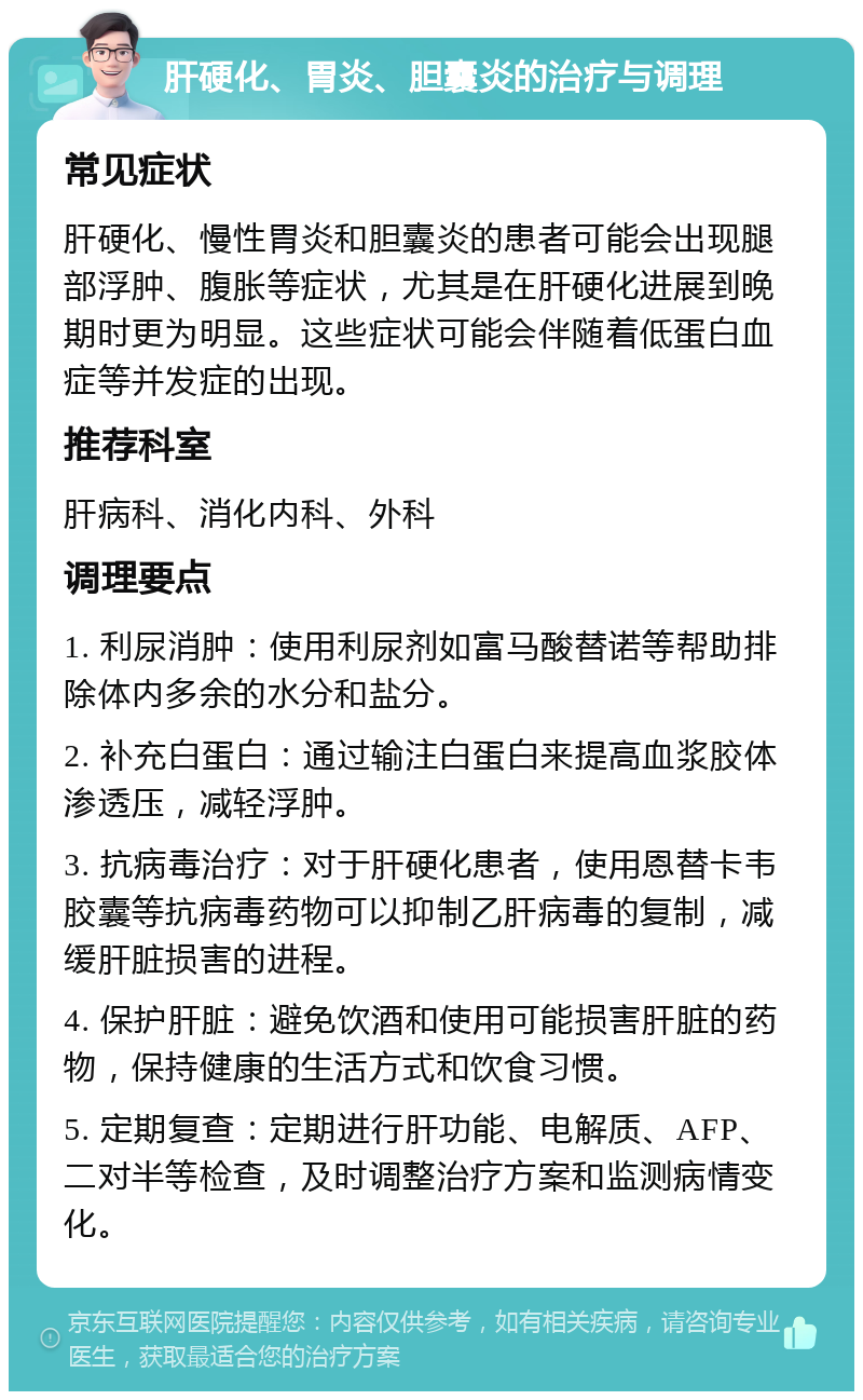 肝硬化、胃炎、胆囊炎的治疗与调理 常见症状 肝硬化、慢性胃炎和胆囊炎的患者可能会出现腿部浮肿、腹胀等症状，尤其是在肝硬化进展到晚期时更为明显。这些症状可能会伴随着低蛋白血症等并发症的出现。 推荐科室 肝病科、消化内科、外科 调理要点 1. 利尿消肿：使用利尿剂如富马酸替诺等帮助排除体内多余的水分和盐分。 2. 补充白蛋白：通过输注白蛋白来提高血浆胶体渗透压，减轻浮肿。 3. 抗病毒治疗：对于肝硬化患者，使用恩替卡韦胶囊等抗病毒药物可以抑制乙肝病毒的复制，减缓肝脏损害的进程。 4. 保护肝脏：避免饮酒和使用可能损害肝脏的药物，保持健康的生活方式和饮食习惯。 5. 定期复查：定期进行肝功能、电解质、AFP、二对半等检查，及时调整治疗方案和监测病情变化。