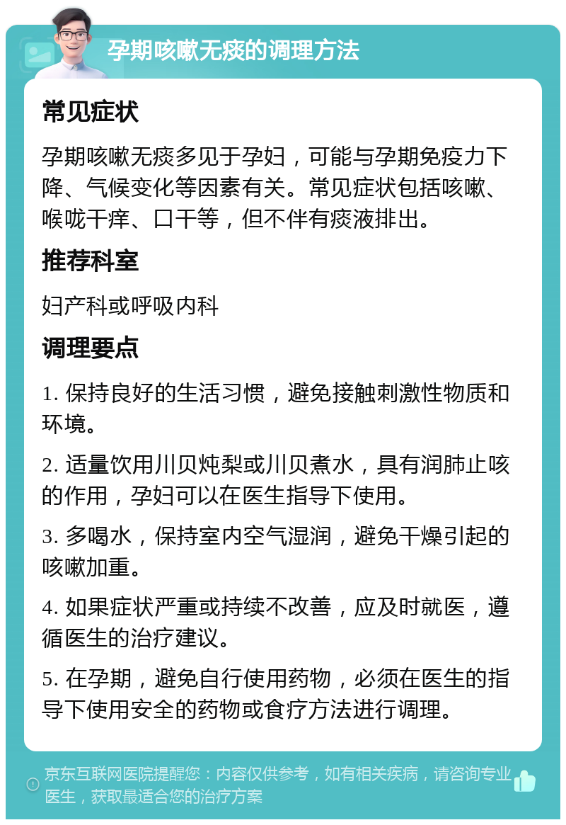 孕期咳嗽无痰的调理方法 常见症状 孕期咳嗽无痰多见于孕妇，可能与孕期免疫力下降、气候变化等因素有关。常见症状包括咳嗽、喉咙干痒、口干等，但不伴有痰液排出。 推荐科室 妇产科或呼吸内科 调理要点 1. 保持良好的生活习惯，避免接触刺激性物质和环境。 2. 适量饮用川贝炖梨或川贝煮水，具有润肺止咳的作用，孕妇可以在医生指导下使用。 3. 多喝水，保持室内空气湿润，避免干燥引起的咳嗽加重。 4. 如果症状严重或持续不改善，应及时就医，遵循医生的治疗建议。 5. 在孕期，避免自行使用药物，必须在医生的指导下使用安全的药物或食疗方法进行调理。