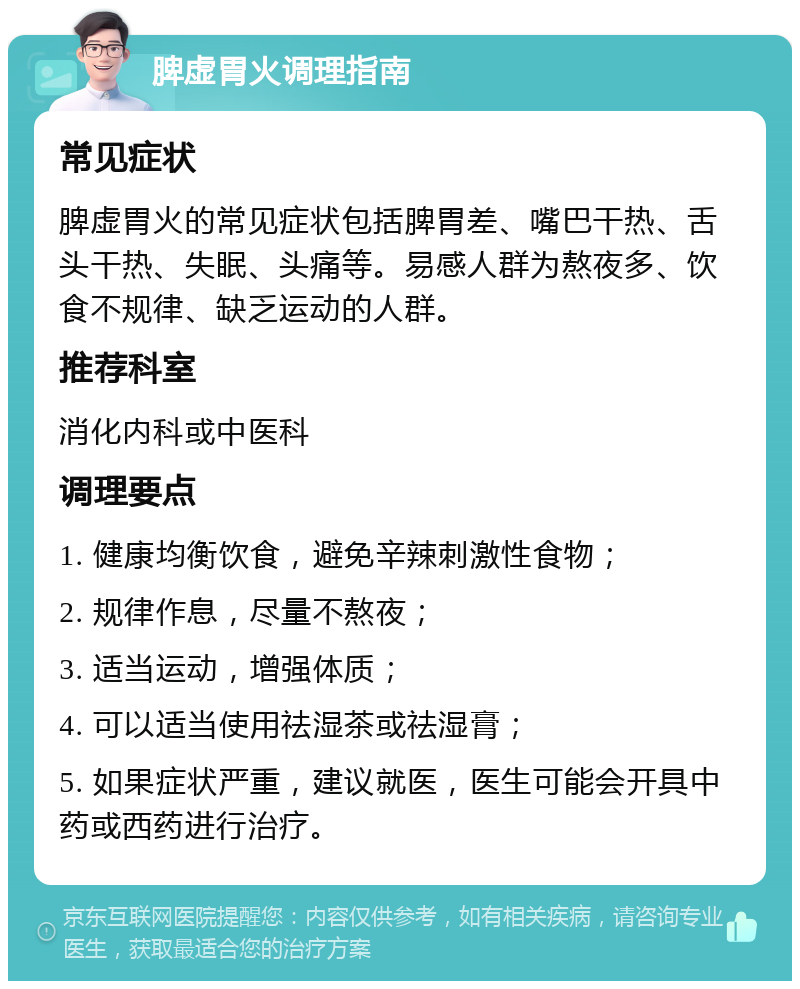 脾虚胃火调理指南 常见症状 脾虚胃火的常见症状包括脾胃差、嘴巴干热、舌头干热、失眠、头痛等。易感人群为熬夜多、饮食不规律、缺乏运动的人群。 推荐科室 消化内科或中医科 调理要点 1. 健康均衡饮食，避免辛辣刺激性食物； 2. 规律作息，尽量不熬夜； 3. 适当运动，增强体质； 4. 可以适当使用祛湿茶或祛湿膏； 5. 如果症状严重，建议就医，医生可能会开具中药或西药进行治疗。