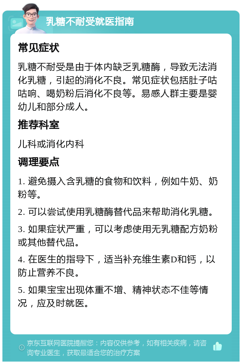 乳糖不耐受就医指南 常见症状 乳糖不耐受是由于体内缺乏乳糖酶，导致无法消化乳糖，引起的消化不良。常见症状包括肚子咕咕响、喝奶粉后消化不良等。易感人群主要是婴幼儿和部分成人。 推荐科室 儿科或消化内科 调理要点 1. 避免摄入含乳糖的食物和饮料，例如牛奶、奶粉等。 2. 可以尝试使用乳糖酶替代品来帮助消化乳糖。 3. 如果症状严重，可以考虑使用无乳糖配方奶粉或其他替代品。 4. 在医生的指导下，适当补充维生素D和钙，以防止营养不良。 5. 如果宝宝出现体重不增、精神状态不佳等情况，应及时就医。