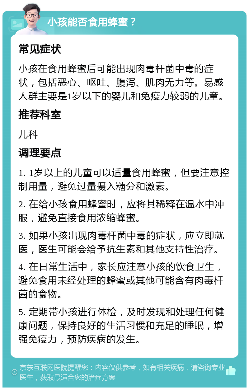 小孩能否食用蜂蜜？ 常见症状 小孩在食用蜂蜜后可能出现肉毒杆菌中毒的症状，包括恶心、呕吐、腹泻、肌肉无力等。易感人群主要是1岁以下的婴儿和免疫力较弱的儿童。 推荐科室 儿科 调理要点 1. 1岁以上的儿童可以适量食用蜂蜜，但要注意控制用量，避免过量摄入糖分和激素。 2. 在给小孩食用蜂蜜时，应将其稀释在温水中冲服，避免直接食用浓缩蜂蜜。 3. 如果小孩出现肉毒杆菌中毒的症状，应立即就医，医生可能会给予抗生素和其他支持性治疗。 4. 在日常生活中，家长应注意小孩的饮食卫生，避免食用未经处理的蜂蜜或其他可能含有肉毒杆菌的食物。 5. 定期带小孩进行体检，及时发现和处理任何健康问题，保持良好的生活习惯和充足的睡眠，增强免疫力，预防疾病的发生。