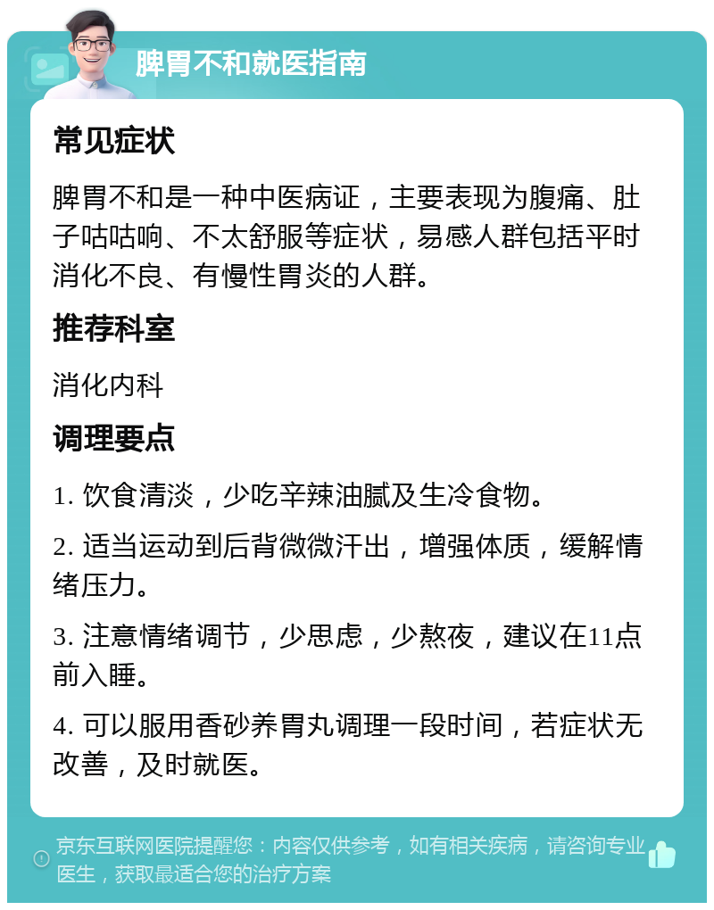 脾胃不和就医指南 常见症状 脾胃不和是一种中医病证，主要表现为腹痛、肚子咕咕响、不太舒服等症状，易感人群包括平时消化不良、有慢性胃炎的人群。 推荐科室 消化内科 调理要点 1. 饮食清淡，少吃辛辣油腻及生冷食物。 2. 适当运动到后背微微汗出，增强体质，缓解情绪压力。 3. 注意情绪调节，少思虑，少熬夜，建议在11点前入睡。 4. 可以服用香砂养胃丸调理一段时间，若症状无改善，及时就医。