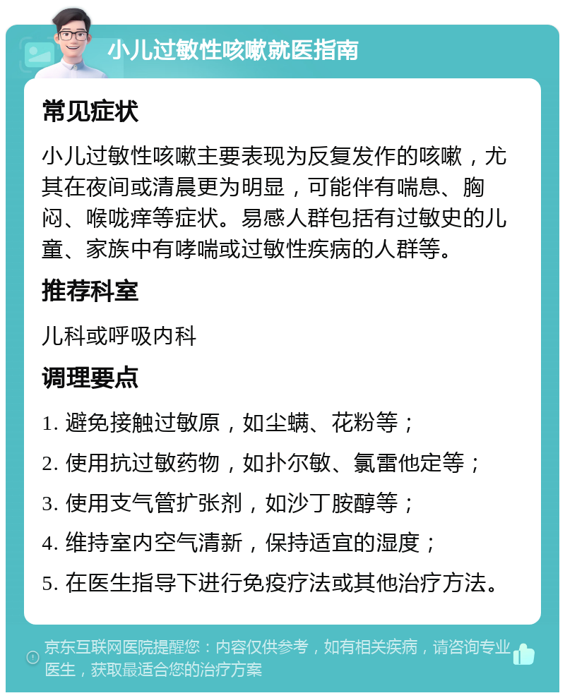 小儿过敏性咳嗽就医指南 常见症状 小儿过敏性咳嗽主要表现为反复发作的咳嗽，尤其在夜间或清晨更为明显，可能伴有喘息、胸闷、喉咙痒等症状。易感人群包括有过敏史的儿童、家族中有哮喘或过敏性疾病的人群等。 推荐科室 儿科或呼吸内科 调理要点 1. 避免接触过敏原，如尘螨、花粉等； 2. 使用抗过敏药物，如扑尔敏、氯雷他定等； 3. 使用支气管扩张剂，如沙丁胺醇等； 4. 维持室内空气清新，保持适宜的湿度； 5. 在医生指导下进行免疫疗法或其他治疗方法。