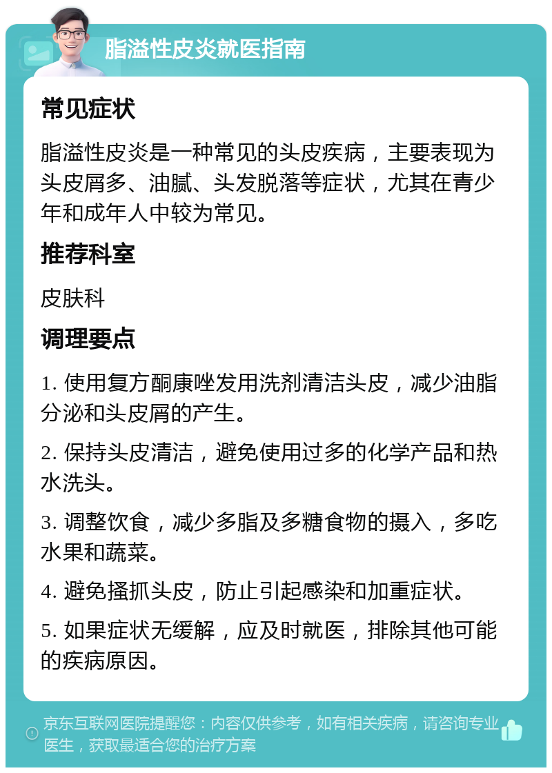 脂溢性皮炎就医指南 常见症状 脂溢性皮炎是一种常见的头皮疾病，主要表现为头皮屑多、油腻、头发脱落等症状，尤其在青少年和成年人中较为常见。 推荐科室 皮肤科 调理要点 1. 使用复方酮康唑发用洗剂清洁头皮，减少油脂分泌和头皮屑的产生。 2. 保持头皮清洁，避免使用过多的化学产品和热水洗头。 3. 调整饮食，减少多脂及多糖食物的摄入，多吃水果和蔬菜。 4. 避免搔抓头皮，防止引起感染和加重症状。 5. 如果症状无缓解，应及时就医，排除其他可能的疾病原因。