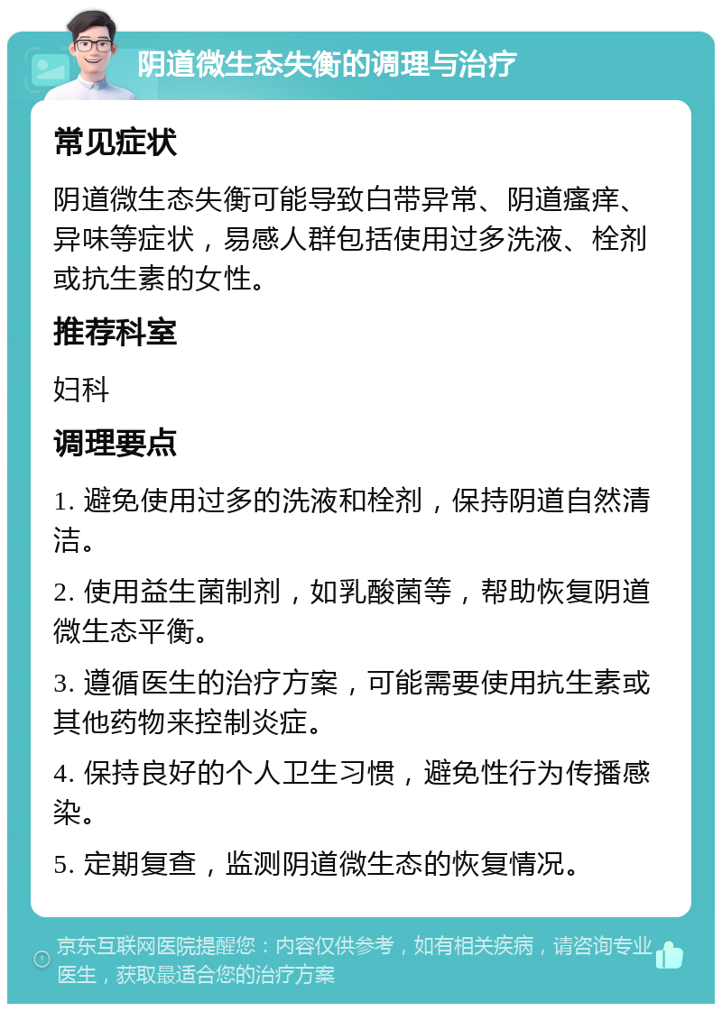 阴道微生态失衡的调理与治疗 常见症状 阴道微生态失衡可能导致白带异常、阴道瘙痒、异味等症状，易感人群包括使用过多洗液、栓剂或抗生素的女性。 推荐科室 妇科 调理要点 1. 避免使用过多的洗液和栓剂，保持阴道自然清洁。 2. 使用益生菌制剂，如乳酸菌等，帮助恢复阴道微生态平衡。 3. 遵循医生的治疗方案，可能需要使用抗生素或其他药物来控制炎症。 4. 保持良好的个人卫生习惯，避免性行为传播感染。 5. 定期复查，监测阴道微生态的恢复情况。