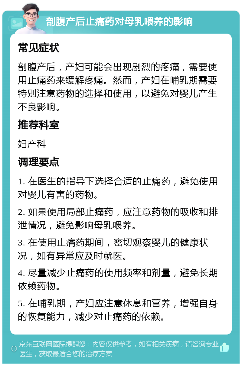 剖腹产后止痛药对母乳喂养的影响 常见症状 剖腹产后，产妇可能会出现剧烈的疼痛，需要使用止痛药来缓解疼痛。然而，产妇在哺乳期需要特别注意药物的选择和使用，以避免对婴儿产生不良影响。 推荐科室 妇产科 调理要点 1. 在医生的指导下选择合适的止痛药，避免使用对婴儿有害的药物。 2. 如果使用局部止痛药，应注意药物的吸收和排泄情况，避免影响母乳喂养。 3. 在使用止痛药期间，密切观察婴儿的健康状况，如有异常应及时就医。 4. 尽量减少止痛药的使用频率和剂量，避免长期依赖药物。 5. 在哺乳期，产妇应注意休息和营养，增强自身的恢复能力，减少对止痛药的依赖。