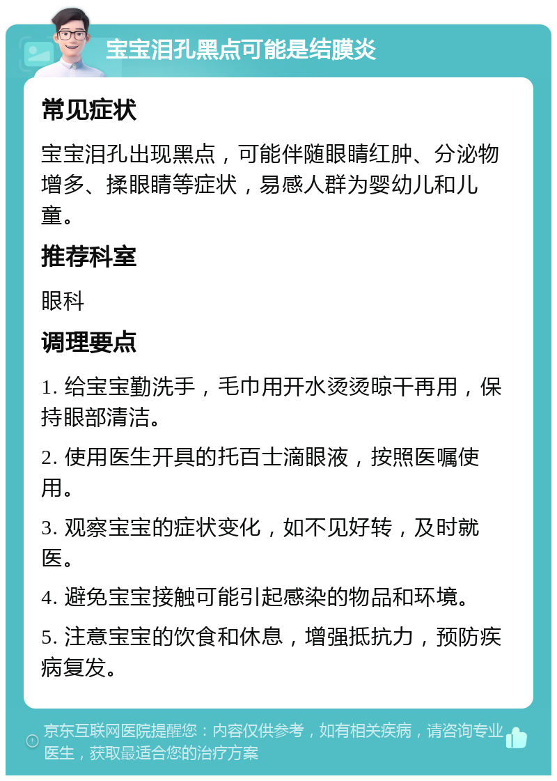 宝宝泪孔黑点可能是结膜炎 常见症状 宝宝泪孔出现黑点，可能伴随眼睛红肿、分泌物增多、揉眼睛等症状，易感人群为婴幼儿和儿童。 推荐科室 眼科 调理要点 1. 给宝宝勤洗手，毛巾用开水烫烫晾干再用，保持眼部清洁。 2. 使用医生开具的托百士滴眼液，按照医嘱使用。 3. 观察宝宝的症状变化，如不见好转，及时就医。 4. 避免宝宝接触可能引起感染的物品和环境。 5. 注意宝宝的饮食和休息，增强抵抗力，预防疾病复发。