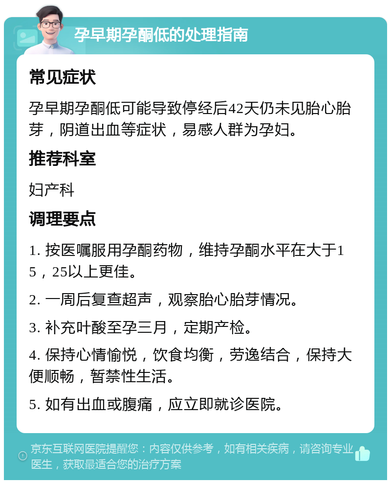 孕早期孕酮低的处理指南 常见症状 孕早期孕酮低可能导致停经后42天仍未见胎心胎芽，阴道出血等症状，易感人群为孕妇。 推荐科室 妇产科 调理要点 1. 按医嘱服用孕酮药物，维持孕酮水平在大于15，25以上更佳。 2. 一周后复查超声，观察胎心胎芽情况。 3. 补充叶酸至孕三月，定期产检。 4. 保持心情愉悦，饮食均衡，劳逸结合，保持大便顺畅，暂禁性生活。 5. 如有出血或腹痛，应立即就诊医院。