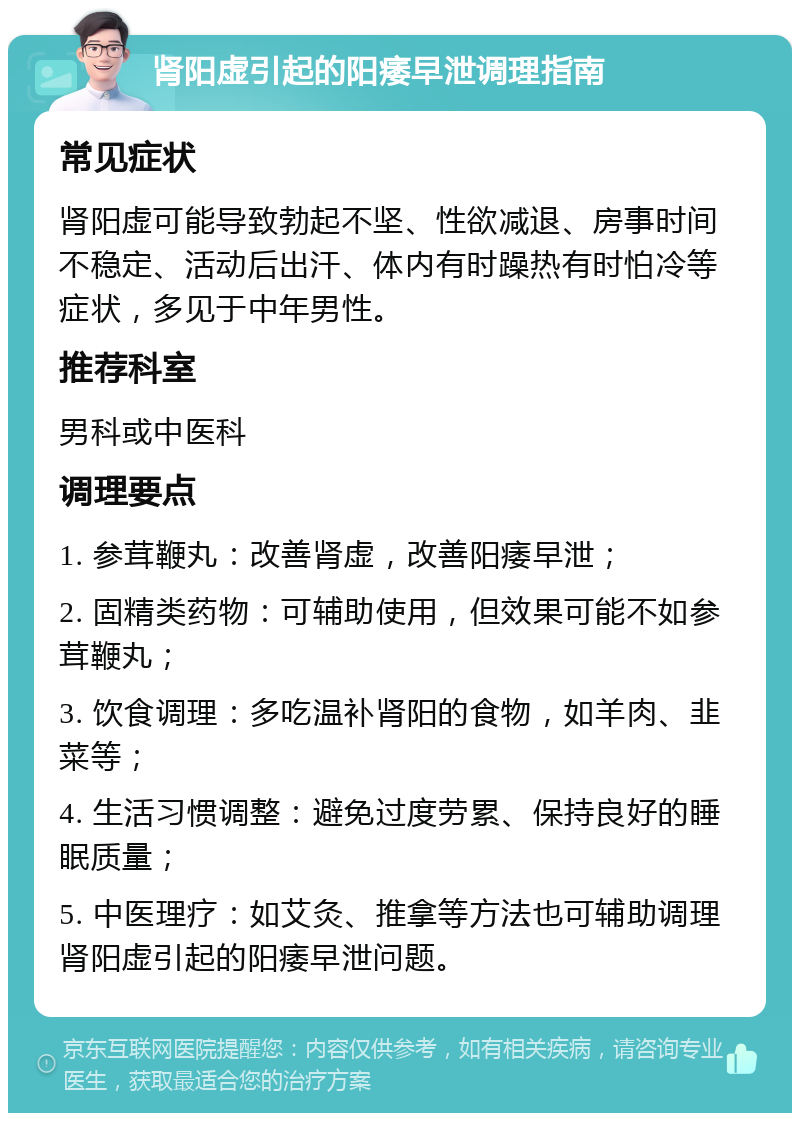 肾阳虚引起的阳痿早泄调理指南 常见症状 肾阳虚可能导致勃起不坚、性欲减退、房事时间不稳定、活动后出汗、体内有时躁热有时怕冷等症状，多见于中年男性。 推荐科室 男科或中医科 调理要点 1. 参茸鞭丸：改善肾虚，改善阳痿早泄； 2. 固精类药物：可辅助使用，但效果可能不如参茸鞭丸； 3. 饮食调理：多吃温补肾阳的食物，如羊肉、韭菜等； 4. 生活习惯调整：避免过度劳累、保持良好的睡眠质量； 5. 中医理疗：如艾灸、推拿等方法也可辅助调理肾阳虚引起的阳痿早泄问题。