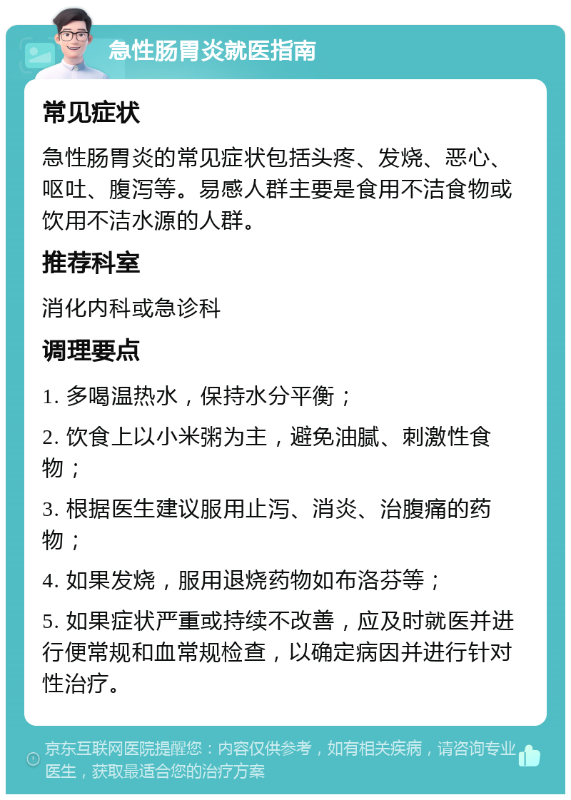 急性肠胃炎就医指南 常见症状 急性肠胃炎的常见症状包括头疼、发烧、恶心、呕吐、腹泻等。易感人群主要是食用不洁食物或饮用不洁水源的人群。 推荐科室 消化内科或急诊科 调理要点 1. 多喝温热水，保持水分平衡； 2. 饮食上以小米粥为主，避免油腻、刺激性食物； 3. 根据医生建议服用止泻、消炎、治腹痛的药物； 4. 如果发烧，服用退烧药物如布洛芬等； 5. 如果症状严重或持续不改善，应及时就医并进行便常规和血常规检查，以确定病因并进行针对性治疗。