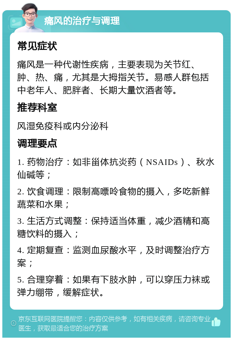 痛风的治疗与调理 常见症状 痛风是一种代谢性疾病，主要表现为关节红、肿、热、痛，尤其是大拇指关节。易感人群包括中老年人、肥胖者、长期大量饮酒者等。 推荐科室 风湿免疫科或内分泌科 调理要点 1. 药物治疗：如非甾体抗炎药（NSAIDs）、秋水仙碱等； 2. 饮食调理：限制高嘌呤食物的摄入，多吃新鲜蔬菜和水果； 3. 生活方式调整：保持适当体重，减少酒精和高糖饮料的摄入； 4. 定期复查：监测血尿酸水平，及时调整治疗方案； 5. 合理穿着：如果有下肢水肿，可以穿压力袜或弹力绷带，缓解症状。