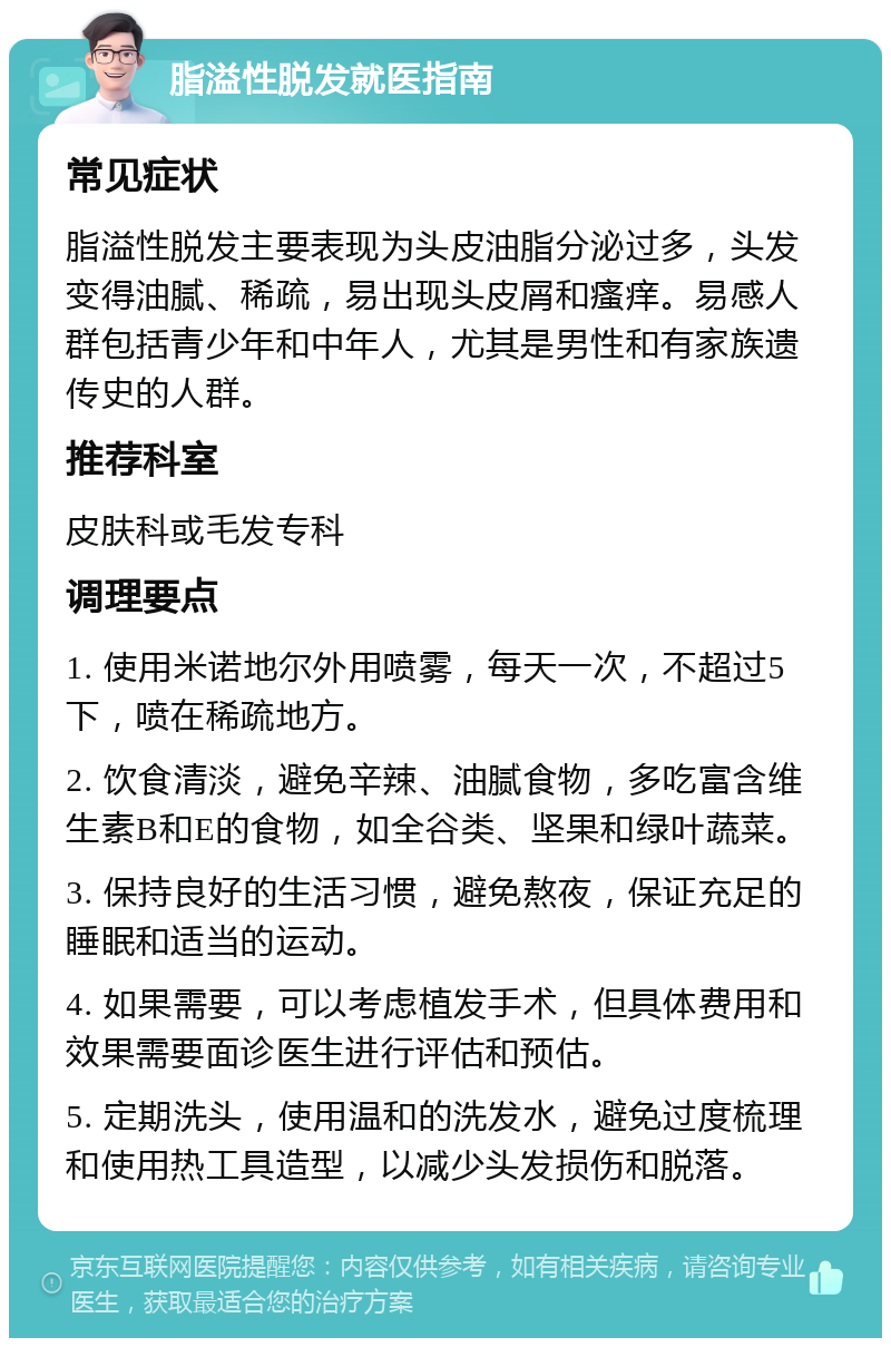 脂溢性脱发就医指南 常见症状 脂溢性脱发主要表现为头皮油脂分泌过多，头发变得油腻、稀疏，易出现头皮屑和瘙痒。易感人群包括青少年和中年人，尤其是男性和有家族遗传史的人群。 推荐科室 皮肤科或毛发专科 调理要点 1. 使用米诺地尔外用喷雾，每天一次，不超过5下，喷在稀疏地方。 2. 饮食清淡，避免辛辣、油腻食物，多吃富含维生素B和E的食物，如全谷类、坚果和绿叶蔬菜。 3. 保持良好的生活习惯，避免熬夜，保证充足的睡眠和适当的运动。 4. 如果需要，可以考虑植发手术，但具体费用和效果需要面诊医生进行评估和预估。 5. 定期洗头，使用温和的洗发水，避免过度梳理和使用热工具造型，以减少头发损伤和脱落。