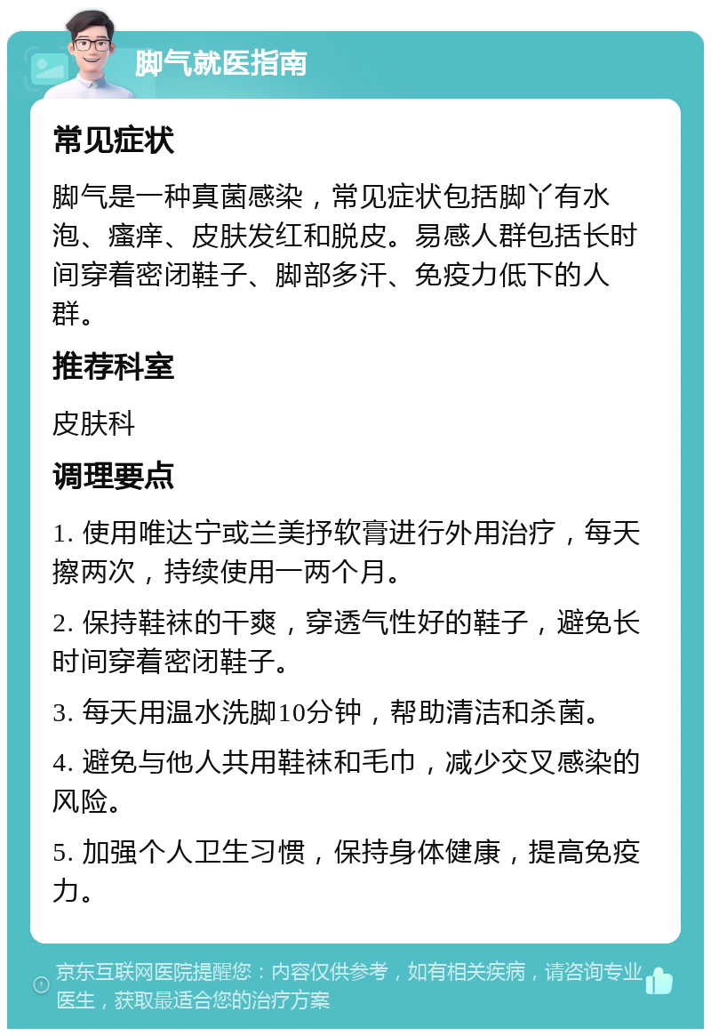 脚气就医指南 常见症状 脚气是一种真菌感染，常见症状包括脚丫有水泡、瘙痒、皮肤发红和脱皮。易感人群包括长时间穿着密闭鞋子、脚部多汗、免疫力低下的人群。 推荐科室 皮肤科 调理要点 1. 使用唯达宁或兰美抒软膏进行外用治疗，每天擦两次，持续使用一两个月。 2. 保持鞋袜的干爽，穿透气性好的鞋子，避免长时间穿着密闭鞋子。 3. 每天用温水洗脚10分钟，帮助清洁和杀菌。 4. 避免与他人共用鞋袜和毛巾，减少交叉感染的风险。 5. 加强个人卫生习惯，保持身体健康，提高免疫力。