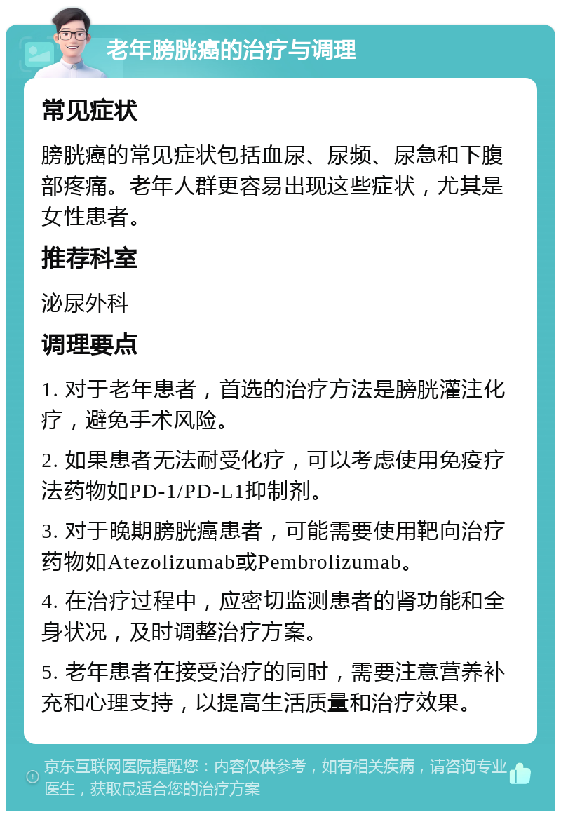 老年膀胱癌的治疗与调理 常见症状 膀胱癌的常见症状包括血尿、尿频、尿急和下腹部疼痛。老年人群更容易出现这些症状，尤其是女性患者。 推荐科室 泌尿外科 调理要点 1. 对于老年患者，首选的治疗方法是膀胱灌注化疗，避免手术风险。 2. 如果患者无法耐受化疗，可以考虑使用免疫疗法药物如PD-1/PD-L1抑制剂。 3. 对于晚期膀胱癌患者，可能需要使用靶向治疗药物如Atezolizumab或Pembrolizumab。 4. 在治疗过程中，应密切监测患者的肾功能和全身状况，及时调整治疗方案。 5. 老年患者在接受治疗的同时，需要注意营养补充和心理支持，以提高生活质量和治疗效果。