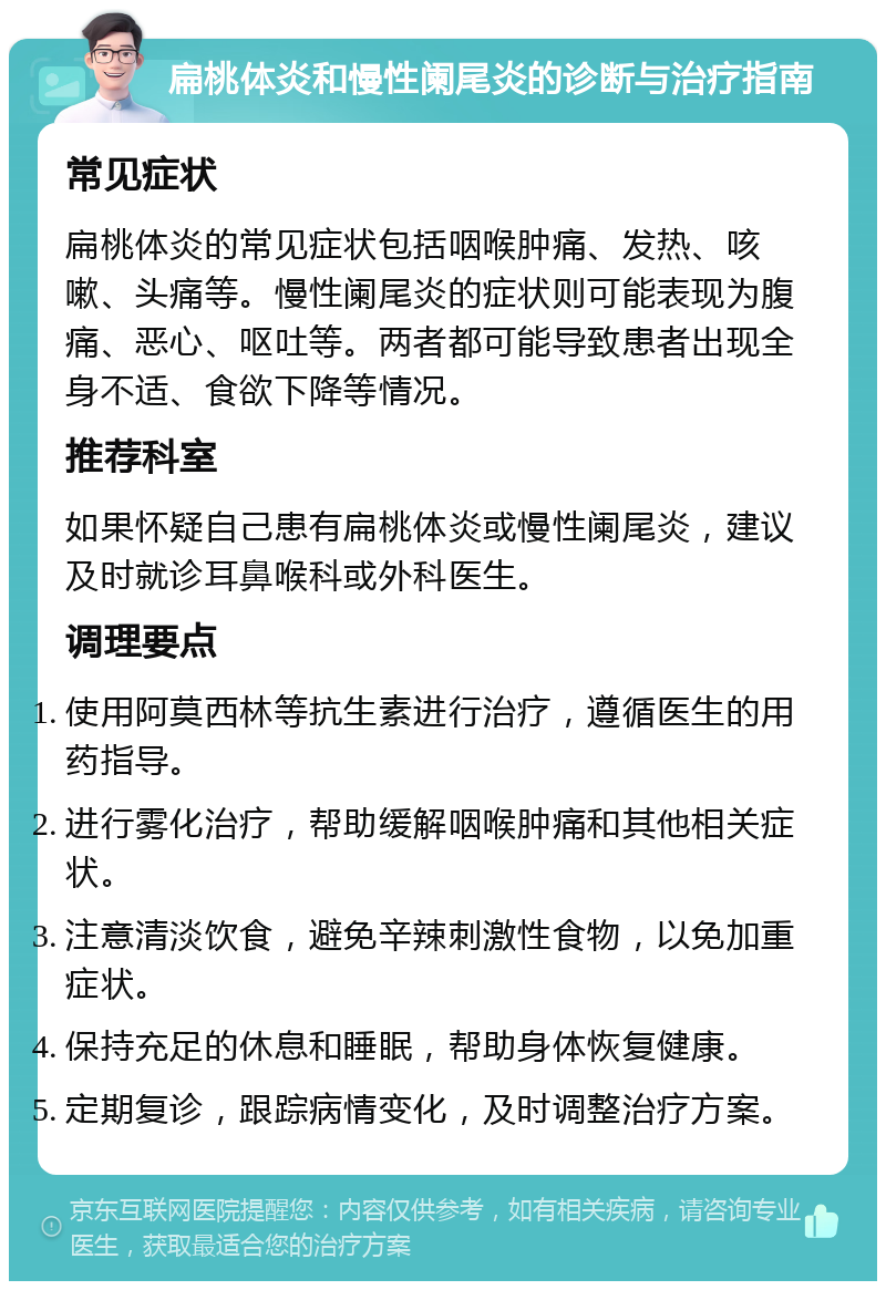 扁桃体炎和慢性阑尾炎的诊断与治疗指南 常见症状 扁桃体炎的常见症状包括咽喉肿痛、发热、咳嗽、头痛等。慢性阑尾炎的症状则可能表现为腹痛、恶心、呕吐等。两者都可能导致患者出现全身不适、食欲下降等情况。 推荐科室 如果怀疑自己患有扁桃体炎或慢性阑尾炎，建议及时就诊耳鼻喉科或外科医生。 调理要点 使用阿莫西林等抗生素进行治疗，遵循医生的用药指导。 进行雾化治疗，帮助缓解咽喉肿痛和其他相关症状。 注意清淡饮食，避免辛辣刺激性食物，以免加重症状。 保持充足的休息和睡眠，帮助身体恢复健康。 定期复诊，跟踪病情变化，及时调整治疗方案。