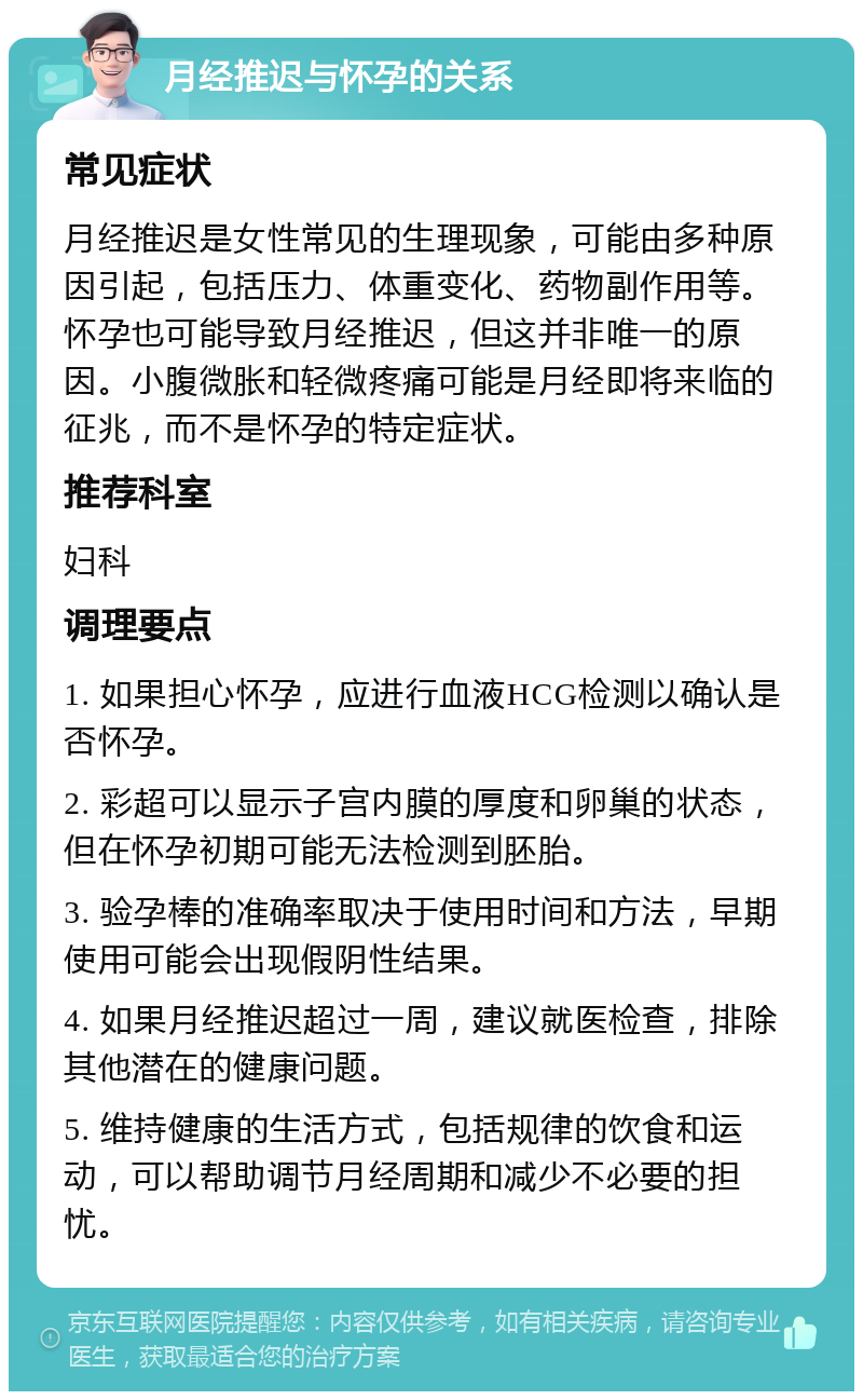 月经推迟与怀孕的关系 常见症状 月经推迟是女性常见的生理现象，可能由多种原因引起，包括压力、体重变化、药物副作用等。怀孕也可能导致月经推迟，但这并非唯一的原因。小腹微胀和轻微疼痛可能是月经即将来临的征兆，而不是怀孕的特定症状。 推荐科室 妇科 调理要点 1. 如果担心怀孕，应进行血液HCG检测以确认是否怀孕。 2. 彩超可以显示子宫内膜的厚度和卵巢的状态，但在怀孕初期可能无法检测到胚胎。 3. 验孕棒的准确率取决于使用时间和方法，早期使用可能会出现假阴性结果。 4. 如果月经推迟超过一周，建议就医检查，排除其他潜在的健康问题。 5. 维持健康的生活方式，包括规律的饮食和运动，可以帮助调节月经周期和减少不必要的担忧。