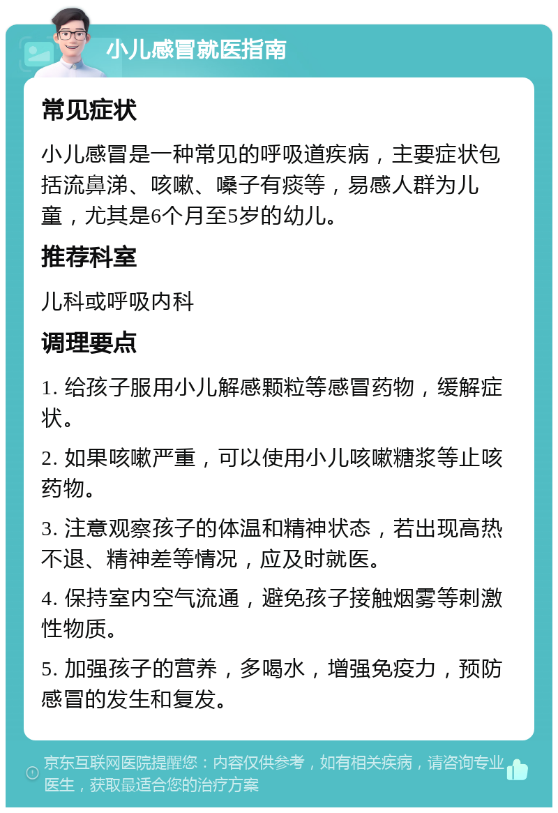 小儿感冒就医指南 常见症状 小儿感冒是一种常见的呼吸道疾病，主要症状包括流鼻涕、咳嗽、嗓子有痰等，易感人群为儿童，尤其是6个月至5岁的幼儿。 推荐科室 儿科或呼吸内科 调理要点 1. 给孩子服用小儿解感颗粒等感冒药物，缓解症状。 2. 如果咳嗽严重，可以使用小儿咳嗽糖浆等止咳药物。 3. 注意观察孩子的体温和精神状态，若出现高热不退、精神差等情况，应及时就医。 4. 保持室内空气流通，避免孩子接触烟雾等刺激性物质。 5. 加强孩子的营养，多喝水，增强免疫力，预防感冒的发生和复发。