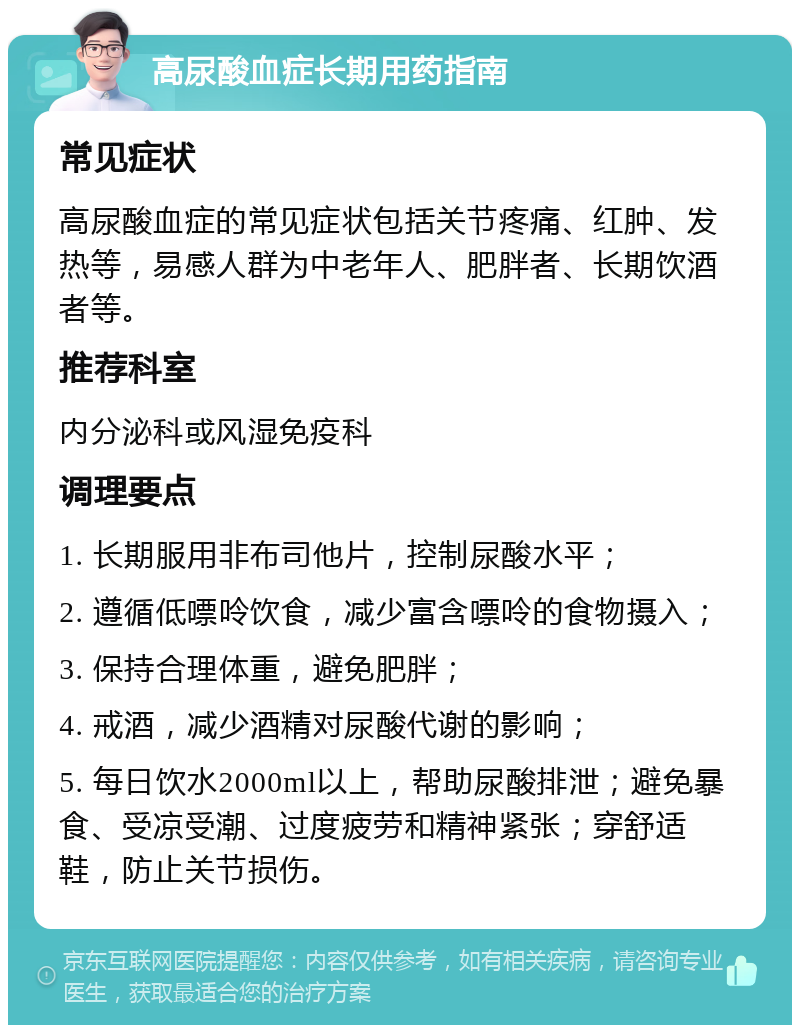 高尿酸血症长期用药指南 常见症状 高尿酸血症的常见症状包括关节疼痛、红肿、发热等，易感人群为中老年人、肥胖者、长期饮酒者等。 推荐科室 内分泌科或风湿免疫科 调理要点 1. 长期服用非布司他片，控制尿酸水平； 2. 遵循低嘌呤饮食，减少富含嘌呤的食物摄入； 3. 保持合理体重，避免肥胖； 4. 戒酒，减少酒精对尿酸代谢的影响； 5. 每日饮水2000ml以上，帮助尿酸排泄；避免暴食、受凉受潮、过度疲劳和精神紧张；穿舒适鞋，防止关节损伤。